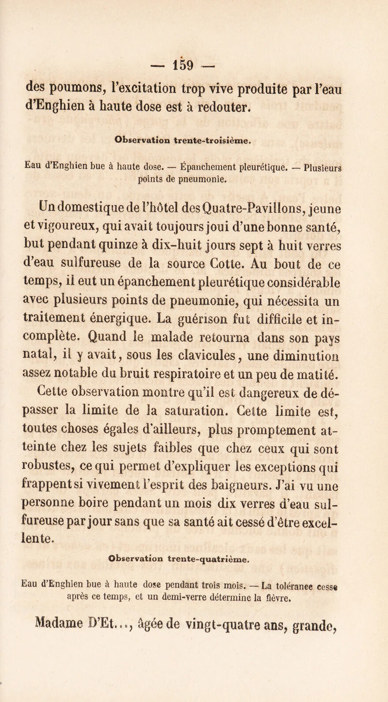 des poumons, Texcitation trop vive produite par Teau d’Enghien à haute dose est à redouter. Observation trente-troisième. Eau d’Enghien bue à haute dose. — Épanchement pleurétique. — Plusieurs points de pneumonie. Un domestique de Fhôtel des Quatre-Paviilons, jeune et vigoureux, qui avait toujours joui d'une bonne santé, but pendant quinze à dix-huit jours sept à huit verres d'eau sulfureuse de la source Cotte. Au bout de ce temps, ii eut un épanchement pleurétique considérable avec plusieurs points de pneumonie, qui nécessita un traitement énergique. La guérison fut difficile et in- complète. Quand le malade retourna dans son pays natal, il y avait, sous les clavicules, une diminution assez notable du bruit respiratoire et un peu de matité. Cette observation montre qu'il est dangereux de dé- passer la limite de la saturation. Cette limite est, toutes choses égales d’ailleurs, plus promptement at- teinte chez les sujets faibles que chez ceux qui sont robustes, ce qui permet d'expliquer les exceptions qui frappent si vivement l'esprit des baigneurs. J'ai vu une personne boire pendant un mois dix verres d’eau sul- fureuse par jour sans que sa santé ait cessé d’être excel- lente. Observation trente-quatrième. Eau d’Enghien bue à haute dose pendant trois mois. — La toléranee cesse après ce temps, et un demi-verre détermine la fièvre. Madame D’Et..*, âgée de vingt-quatre ans, grande,