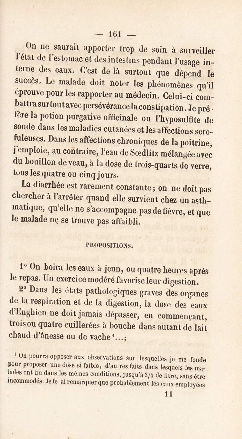 On ne saurait apporter trop de soin à surveiller 1 état de 1 estomac et des intestins pendant l’usage in- terne des eaux. C’est de là surtout que dépend le succès. Le malade doit noter les phénomènes qu’il éprouve pour les rapporter au médecin. Celui-ci com- battra surtout avec persévérance la constipation. Je pré - fère la potion purgative officinale ou l’hyposulfite de soude dans les maladies cutanées et les affections scro- fuleuses. Dans les affections chroniques de la poitrine, j emploie, au contraire, l’eau de Sœdlitz mélangée avec du bouillon de veau, à la dose de trois-quarts de verre, tous les quatre ou cinq jours. La diarrhée est rarement constante ; on ne doit pas cheroher à l’arrêter quand elle survient chez un asth- matique, qu’elle ne s’accompagne pas de fièvre, et que le malade ne se trouve pas affaibli. t \ PROPOSITIONS. 1 On boira les eaux à jeun, ou quatre heures après le repas. Un exercice modéré favorise leur digestion. 2^ Dans les états pathologiques graves des organes de la respiration et de la digestion, la dose des eaux dEnghien ne doit jamais dépasser, en commençant, trois ou quatre cuillerées à bouche dans autant de lait chaud d'ânesse ou de vache ’ On pourra opposer aux observations sur lesquelles je me fonde pour proposer une dose si faible, d’autres faits dans lesquels les ma- lades ont bu dans les mêmes conditions, jusqu’à 3/4 de litre, sans être incommodés. Jefe ai remarquer que probablement les eaux employées 11