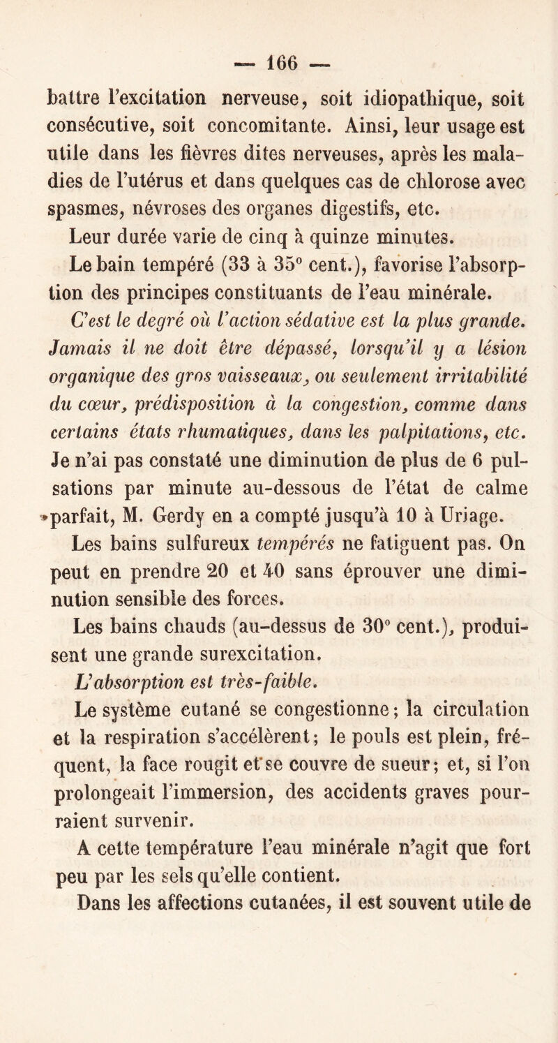 battre Texcitation nerveuse, soit idiopathique, soit consécutive, soit concomitante. Ainsi, leur usage est utile dans les fièvres dites nerveuses, après les mala- dies de Futérus et dans quelques cas de chlorose avec spasmes, névroses des organes digestifs, etc. Leur durée varie de cinq à quinze minutes. Le bain tempéré (33 à 35° cent.), favorise Fabsorp- tion des principes constituants de Feau minérale. Cest le degré où raction sédative est la plus grande. Jamais il ne doit être dépassé, lorsqu il y a lésion organique des gros vaisseaux^ ou seulement irritabilité du cœur, prédisposition à la congestion, comme dans certains états rhumaiiques, dans les palpitations, etc. Je n’ai pas constaté une diminution de plus de 6 pul- sations par minute au-dessous de Fétat de calme ♦parfait, M. Gerdy en a compté jusqu’à 10 à Uriage. Les bains sulfureux tempérés ne fatiguent pas. On peut en prendre 20 et 40 sans éprouver une dimi- nution sensible des forces. Les bains chauds (au-dessus de 30° cent.), produi- sent une grande surexcitation. L!absorption est très-faible. Le système cutané se congestionne ; la circulation et la respiration s’accélèrent; le pouls est plein, fré- quent, la face rougit et'se couvre de sueur; et, si l’on prolongeait l’immersion, des accidents graves pour- raient survenir. A cette température Feau minérale n’agit que fort peu par les sels qu’elle contient. Dans les affections cutanées, il est souvent utile de