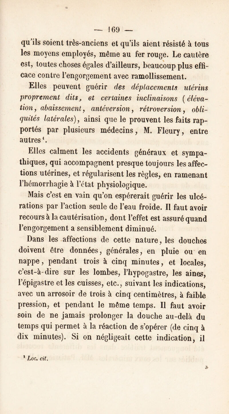 — !69 ~ qu’ils soient très-anciens et qu’ils aient résisté à tous les moyens employés, même au fer rouge. Le cautère est, toutes choses égales d’ailleurs, beaucoup plus effi- cace contre l’engorgement avec ramollissement. Elles peuvent guérir des déplacements utérins proprement dits, et certaines inclinaisons ( éléva- tion, abaissement, antéversion, rétroversion, obli- quités latérales), ainsi que le prouvent les faits rap- portés par plusieurs médecins, M. Fleury, entre autres*. Elles calment les accidents généraux et sympa- thiques, qui accompagnent presque toujours les affec- tions utérines, et régularisent les règles, en ramenant l’hémorrhagie à l’état physiologique. Mais c’est en vain qu’on espérerait guérir les ulcé- rations par l’action seule de l’eau froide. II faut avoir recours à la cautérisation, dont l’effet est assuré quand l’engorgement a sensiblement diminué. Dans les affections de cette nature, les douches doivent être données, générales, en pluie ou en nappe, pendant trois à cinq minutes, et locales, c’est-à-dire sur les lombes, l’hypogastre, les aines, l’épigastre et les cuisses, etc., suivant les indications, avec un arrosoir de trois à cinq centimètres, à faible pression, et pendant le même temps. Il faut avoir soin de ne jamais prolonger la douche au-delà du temps qui permet à la réaction de s’opérer (de cinq à dix minutes). Si on négligeait cette indication, il ’ Loc, cit.