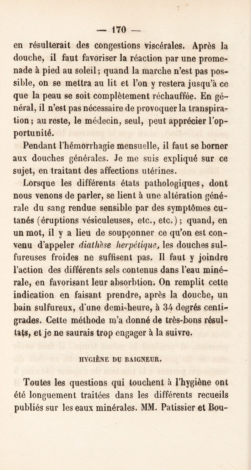 en résulterait des congestions viscérales. Après la douche, il faut favoriser la réaction par une prome- nade à pied au soleil ; quand la marche n’est pas pos- sible, on se mettra au lit et Ton y restera jusqu’à ce que la peau se soit complètement réchauffée. En gé- néral, il n’est pas nécessaire de provoquer la transpira- tion; au reste, le médecin, seul, peut apprécier Top- portunité. Pendant Thémorrhagie mensuelle, il faut se borner aux douches générales. Je me suis expliqué sur ce sujet, en traitant des affections utérines. Lorsque les différents états pathologiques, dont nous venons de parler, se lient à une altération géné- rale du sang rendue sensible par des symptômes cu- tanés (éruptions vésiculeuses, etc., etc.); quand, en un mot, il y a lieu de soupçonner ce qu’on est con- venu d’appeler diathhe herpétique^ les douches sul- fureuses froides ne suffisent pas. Il faut y joindre l’action des différents sels contenus dans l’eau miné- rale, en favorisant leur absorbtion. On remplit cette indication en faisant prendre, après la douche, un bain sulfureux, d'une demi-heure, à 34 degrés centi- grades. Cette méthode m’a donné de très-bons résul- tats, et je ne saurais trop engager à la suivre. HYGIÈNE DU BAIGNEUR. Toutes les questions qui touchent à l’hygiène ont été longuement traitées dans les différents recueils publiés sur les eaux minérales. MM. Pâtissier et Bou-