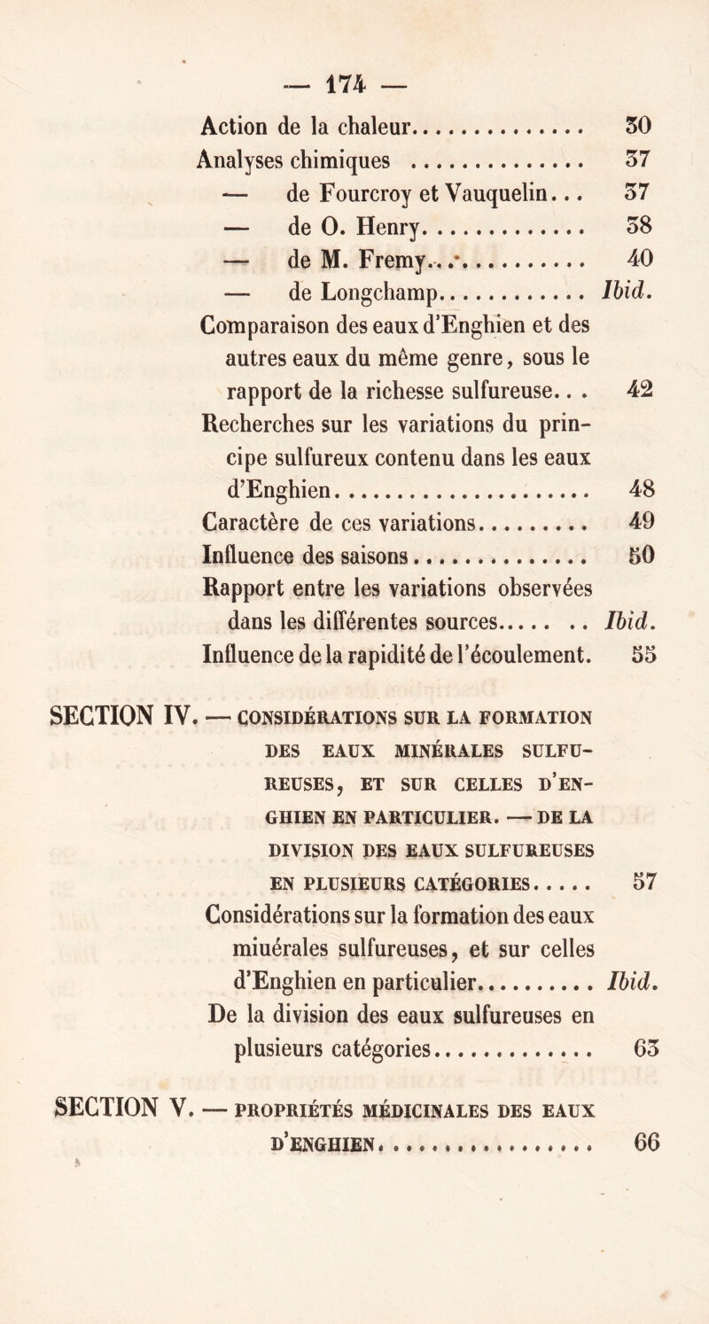 Action de la chaleur 50 Analyses chimiques 57 — de Fourcroy et Vauquelin... 57 — de 0. Henry 58 — de M. Fremy.. .• 40 — de Longchamp Ihid, Comparaison des eaux d’Enghîen et des autres eaux du même genre, sous le rapport de la richesse sulfureuse., . 42 Recherches sur les variations du prin- cipe sulfureux contenu dans les eaux d’Enghien 48 Caractère de ces variations 49 Influence des saisons 50 Rapport entre les variations observées dans les différentes sources lUd, Influence de la rapidité de l’écoulement. 55 SECTION IV. — CONSIDÉRATIONS SUR LA FORMATION DES EAUX MINÉRALES SULFU- REUSES, ET SUR CELLES d’eN- GHIEN EN PARTICULIER. —DE LA DIVISION DES EAUX SULFUREUSES EN PLUSIEURS CATÉGORIES 57 Considérations sur la formation des eaux miuérales sulfureuses, et sur celles d’Enghien en particulier Ibid, De la division des eaux sulfureuses en plusieurs catégories 65 SECTION V. — PROPRIÉTÉS MÉDICINALES DES EAUX D’ENGHIENé 66