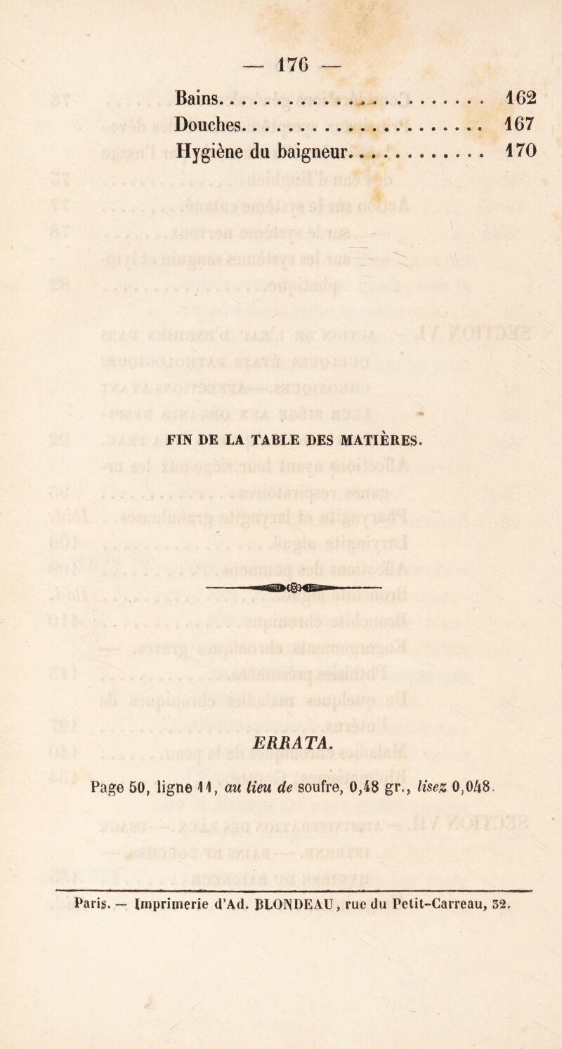 Bains 162 Douches 167 Hygiène du baigneur 170 FIN DE LA TABLE DES MATIÈRES. ERRATA. Page 50, ligne 11, aw lieu de soufre, 0,48 gr., lisez 0,0A8. Paris. Imprimerie d’Ad. BLONDEAU, rue du Pelit-Carreau, 32.