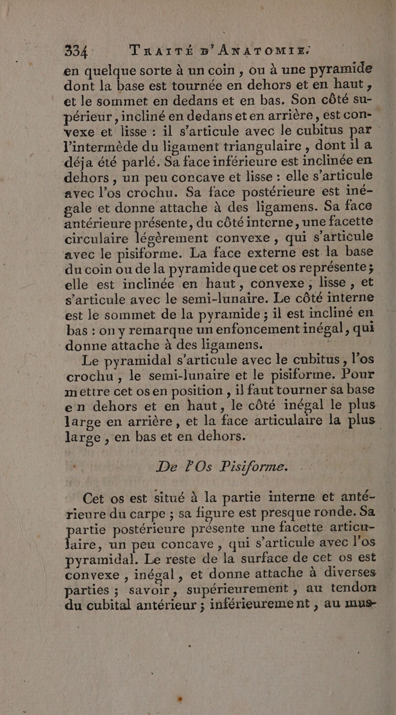 en quelque sorte à un coin , ou à une pyramide dont la base est tournée en dehors et en haut, et le sommet en dedans et en bas. Son côté su- périeur , incliné en dedans et en arrière, est con- vexe et lisse : il s'articule avec le cubitus par l'intermède du ligament triangulaire , dont il a déja été parlé. Sa face inférieure est inclinée en dehors , un peu concave et lisse : elle s’articule avec l’os crochu. Sa face postérieure est iné- gale et donne attache à des ligamens. Sa face antérieure présente, du côté interne, une facette circulaire légèrement convexe , qui s'articule avec le pisiforme. La face externe est la base du coin ou de la pyramide que cet os représente elle est inclinée en haut, convexe, lisse , et s'articule avec le semi-lunaïre. Le côté interne est le sommet de la pyramide ; il est incliné en bas : on y remarque un enfoncement inégal, qui donne attache à des ligamens. Le pyramidal s'articule avec le cubitus, los crochu , le semi-lunaire et le pisiforme. Pour mettre cet os en position , il faut tourner sa base en dehors et en haut, le côté inégal le plus large en arrière, et la face articulaire la plus large , en bas et en dehors. : De FOs Pisiforme. Cet os est situé à la partie interne et anté- rieure du carpe ; sa figure est presque ronde. Sa partie postérieure présente une facette articu- laire, un peu concave , qui s'articule avec l'os pyramidal. Le reste de la surface de cet os est convexe , inégal, et donne attache à diverses parties ; savoir, supérieurement , au tendon du cubital antérieur ; inférieureme nt , au mus