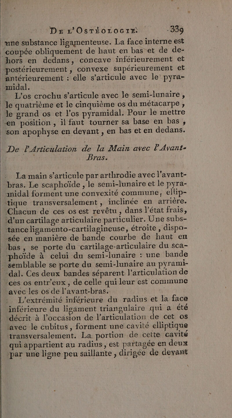 Ds r'OsTioroctr: -339 une substance ligamenteuse. La face interne est “coupée obliquement de haut en bas et de de- hors en dedans, concave inférieurement et postérieurement , convexe supérieurement et antérieurement : elle s'articule avec le’ pyra- midal. L’os crochu s'articule avec le semi-lunaire , le quatrième et le cinquième os du métacarpe , le grand os et l’os pyramidal. Pour le mettre “en position , il faut tourner sa base en bas, son apophyse en devant , en bas et en dedans. De l’Articulation de la Main avec À Avant- ES Bras. La main s'articule par arthrodie avec l’avant- bras. Le scaphoïde , le semi-lunaire et le pyra- midal forment une convexité commune, eltip- tique transversalement , inclinée en arrière. Chacun de ces os est revêtu , dans l’état frais, ‘d’un cartilage articulaire particulier. Une subs- tance ligamento-cartilagineuse, étroite , dispo- sée en manière de bande courbe de haut en bas, se porte du cartilage-articulaire du sca- phoïde à celui du semi-lunaire : une bande - semblable se porte du semi-lunaire au pyrami- dal. Ces deux bandes séparent l'articulation de ‘ces os entr’eux, de celle qui leur est commune avec les os de l’avant-bras. L’extrémité inférieure du radius et la face inférieure du ligament triangulaire qui a été décrit à l’occasion de l'articulation de cet os avec le cubitus , forment une cavité elliptique transversalement. La portion de cette cavité qui appartient au radius, est partagée en deux ‘par une ligne peu saillante , dirigée de devant