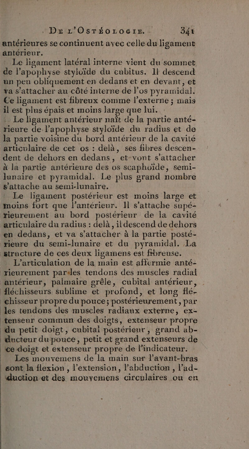 antérieures se continuent avec celle du ligament antérieur. Le lisament latéral interne vient du sommet de l’apophyse styloïde du cubitus. 11 descend un peu obliquement en dedans et en devant, et va s'attacher au côté interne de l’os pyramidal. Ce ligament est fibreux comme l’externe ; mais il est plus épais et moins large que lui. Le ligament antérieur naît de la partie anté- rieure de l’apophyse styloïde du radius et de la partie voisine du bord antérieur de la cavité articulaire de cet os : delà, ses fibres descen- dent de dehors en dedans, et-vont s'attacher à la partie antérieure des os scaphoïde, semi- funaire et pyramidal. Le plus grand nombre s'attache au semi-lunaire. Le ligament postérieur est moins large et moins fort que l’antérieur. I s’attache supé- rieurement au bord postérieur de la cavité articulaire du radius : delà, il descend de dehors en dedans, et va s'attacher à la partie posté- rieure du semi-lunaire et du pyramidal. La structure de ces deux lisgamens est fbreuse. L’articulation de la main est affermie anté- rieurement parsles tendons des muscles radial antérieur, palmaire grêle, cubital antérieur, fléchisseurs. sublime et profond, et long flé- chisseur propre du pouce ; postérieurement, par les tendons des muscles radiaux externe, ex- tenseur commun des doigts, extenseur propre du petit doigt, cubitai postérieur, grand ab- ducteur du pouce, petit et grand extenseurs de ce doist et extenseur propre de l’indicateur. Les mouvemens de la main sur l’avant-bras _ sont la flexion , l'extension, l’abduction , l’ad- duction-et des mouvemens circulaires ou en