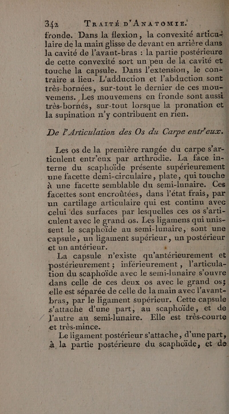fronde. Dans la flexion, la convexité articu# Jaire de la main glisse de devant en arrière dans la cavité de l’avant-bras : la partie postérieure de cette convexité sort un peu de la cavité ets touche la capsule. Dans l'extension, le con traire 4 lieu. L’adduction et l’abduction sont. très-bornées, sur-tout le dernier de ces mou= vemens. Les mouvemens en fronde sont aussi. très-bornés, sur-tout lorsque la pronation ets la supination n’y contribuent en rien. De PArticulation des Os du Carpe entr'eux.. Les os de la première rangée du carpe s’ar- ticulent entr’eux par arthrodie. La face. in-. terne du scaphoïde présente supérieurement. une facette demi-circulaire, plate, qui touche. À une facette semblable du semi-lunaire. Ces facettes sont encroûtées, dans l’état frais, par un cartilage articulaire qui est continu avec celui ‘des surfaces par lesquelles ces os s’arti- culent avec le grand os. Les ligamens qui unis- sent le scaphcïde au semi-lunaire, sont une capsule, un ligament supérieur , un postérieur et un antérieur. : el _ La capsule n'existe qu’antérieurement et. postérieurement ; inférieurement , l’articula- tion du scaphoïde avec le semi-lunaire s'ouvre dans celle de ces deux os avec le grand os;. elle est séparée de celle de la main avec l’avant- bras, par le ligament supérieur. Cette capsule s'attache d’une part, au scaphoïde, et de Yautre au semi-lunaire. Elle est très-courte et très-mince. Le ligament postérieur s'attache, d’une part, à la partie postérieure du scaphoïde, et de