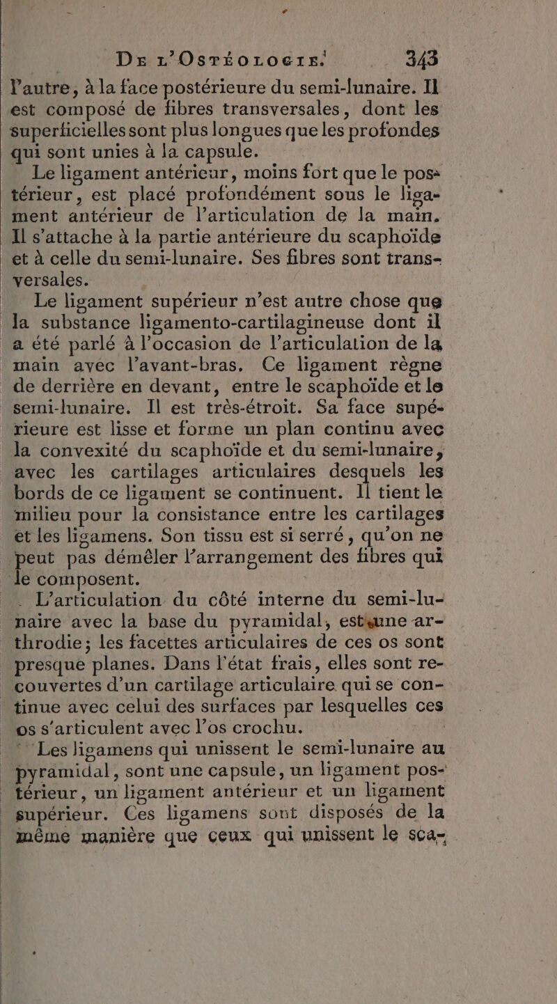 DE r’Osréoroetre. US l’autre, à la face postérieure du semi-funaire. Il est composé de fibres transversales, dont les superticielles sont plus longues que les profondes qui sont unies à la capsule. Le ligament antérieur, moins fort que le poss térieur, est placé profondément sous le liga- ment antérieur de l’articulation de la main, Il s'attache à la partie antérieure du scaphoïde et à celle du semi-lunaire. Ses fibres sont trans- versales. Le ligament supérieur n’est autre chose que a été parlé à l’occasion de l'articulation de la main avec l’avant-bras, Ce ligament règne de derrière en devant, entre le scaphoïde et le semi-lunaire. Il est très-étroit. Sa face supé- la convexité du scaphoïde et du semi-lunaire, avec les cartilages articulaires desquels les bords de ce ligament se continuent. 11 tient le milieu pour la consistance entre les cartilages et les lisamens. Son tissu est si serré, qu’on ne . L’articulation du côté interne du semi-lu- naire avec la base du pyramidal, estsune ar- throdie; les facettes articulaires de ces os sont presque planes. Dans l'état frais, elles sont re- couvertes d’un cartilage articulaire qui se con- os s'articulent avec l’os crochu. Les ligamens qui unissent le semi-lunaire au pyramidal, sont une capsule, un ligament pos- térieur , un ligament antérieur et un ligament même manière que çeux qui unissent le sca-