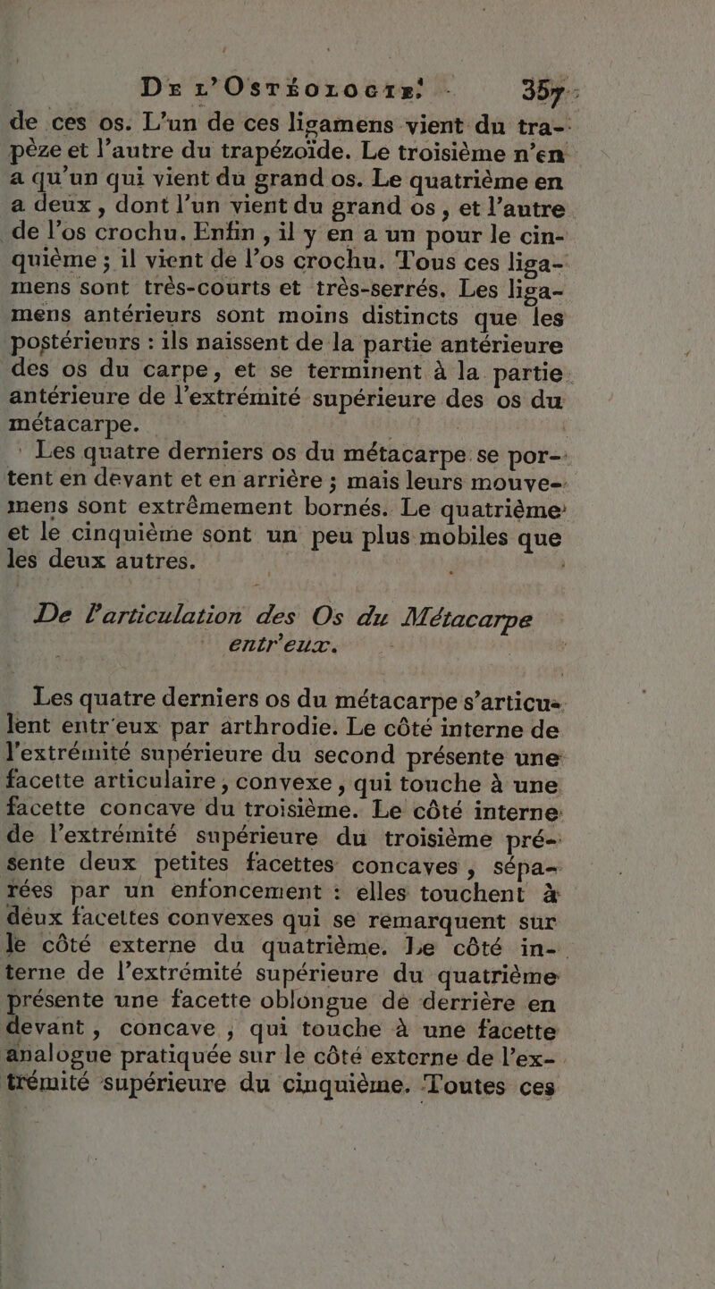 de ces os. L'un de ces lisamens vient du tra-' pèze et l’autre du trapézoïde. Le troisième n’en a qu'un qui vient du grand os. Le quatrième en a deux, dont l’un vient du grand os, et l’autre de l'os crochu. Enfin , il y en a un pour le cin- quième ; il vient de l’os crochu. Tous ces liga- mens sont très-courts et très-serrés. Les liga- mens antérieurs sont moins distincts que les postérieurs : ils naissent de la partie antérieure des os du carpe, et se terminent à la partie. antérieure de l'extrémité supérieure des os du métacarpe. ia ‘ Les quatre derniers os du métacarpe se por. tent en devant et en arrière ; maïs leurs mouve-. mens sont extrêmement bornés. Le quatrième: et le cinquième sont un peu plus mobiles que les deux autres. De Particulation des Os du M. étacarpe entr'eux. Les quatre derniers os du métacarpe s’articus Jent entr'eux par arthrodie. Le côté interne de l'extrémité supérieure du second présente une: facette articulaire , convexe , qui touche à une facette concave du troisième. Le côté interne: de l’extrémité supérieure du troisième pré sente deux petites facettes concayes , sépa- rées par un enfoncement : elles touchent à déux facettes convexes qui se remarquent sur Je côté externe du quatrième. Le côté in- terne de l'extrémité supérieure du quatrième présente une facette oblongue de derrière en devant, concave ; qui touche à une facette analogue pratiquée sur le côté externe de l’ex- trémité supérieure du cinquième. Toutes ces