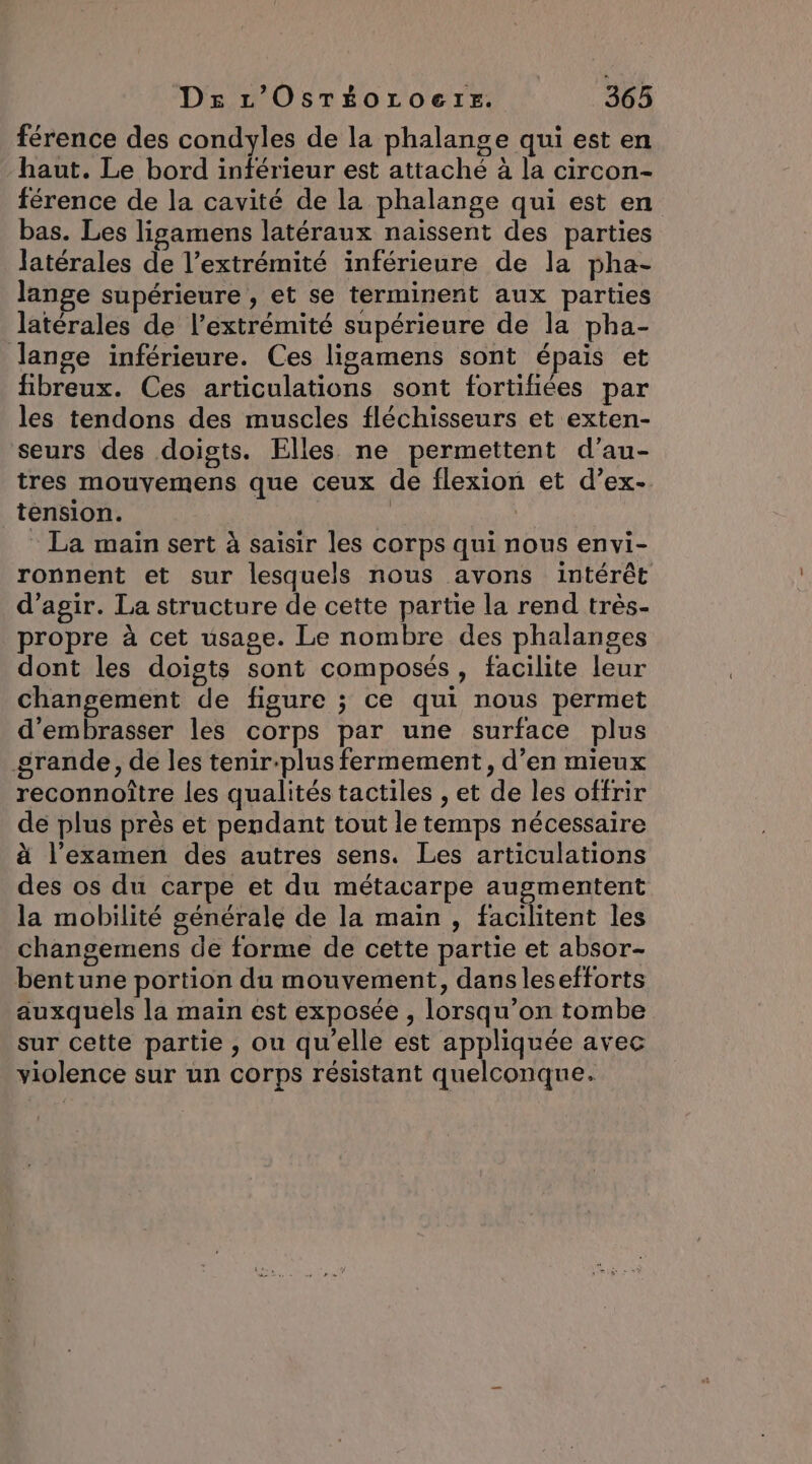 férence des condyles de la phalange qui est en haut. Le bord inférieur est attaché à la circon- férence de la cavité de la phalange qui est en bas. Les ligamens latéraux naissent des parties latérales de l’extrémité inférieure de la pha- lange supérieure , et se terminent aux parties latérales de l’extrémité supérieure de la pha- Jange inférieure. Ces ligamens sont épais et fibreux. Ces articulations sont fortifiées par les tendons des muscles fléchisseurs et exten- seurs des doigts. Elles ne permettent d’au- tres mouvemens que ceux de flexion et d’ex- tension. RARES La main sert à saisir les corps qui nous envi- ronnent et sur lesquels nous avons intérêt d'agir. La structure de cette partie la rend très- propre à cet usage. Le nombre des phalanges dont les doigts sont composés, facilite leur changement de figure ; ce qui nous permet d'embrasser les corps par une surface plus grande, de les tenir:plus fermement, d’en mieux reconnoître les qualités tactiles , et de les offrir de plus près et pendant tout le temps nécessaire à l'examen des autres sens. Les articulations des os du carpe et du métacarpe augmentent la mobilité générale de la main , facilitent les changemens de forme de cette partie et absor- bentune portion du mouvement, dans lesefforts auxquels la maïn est exposée , lorsqu’on tombe sur cette partie , ou qu'elle est appliquée avec violence sur un corps résistant quelconque.
