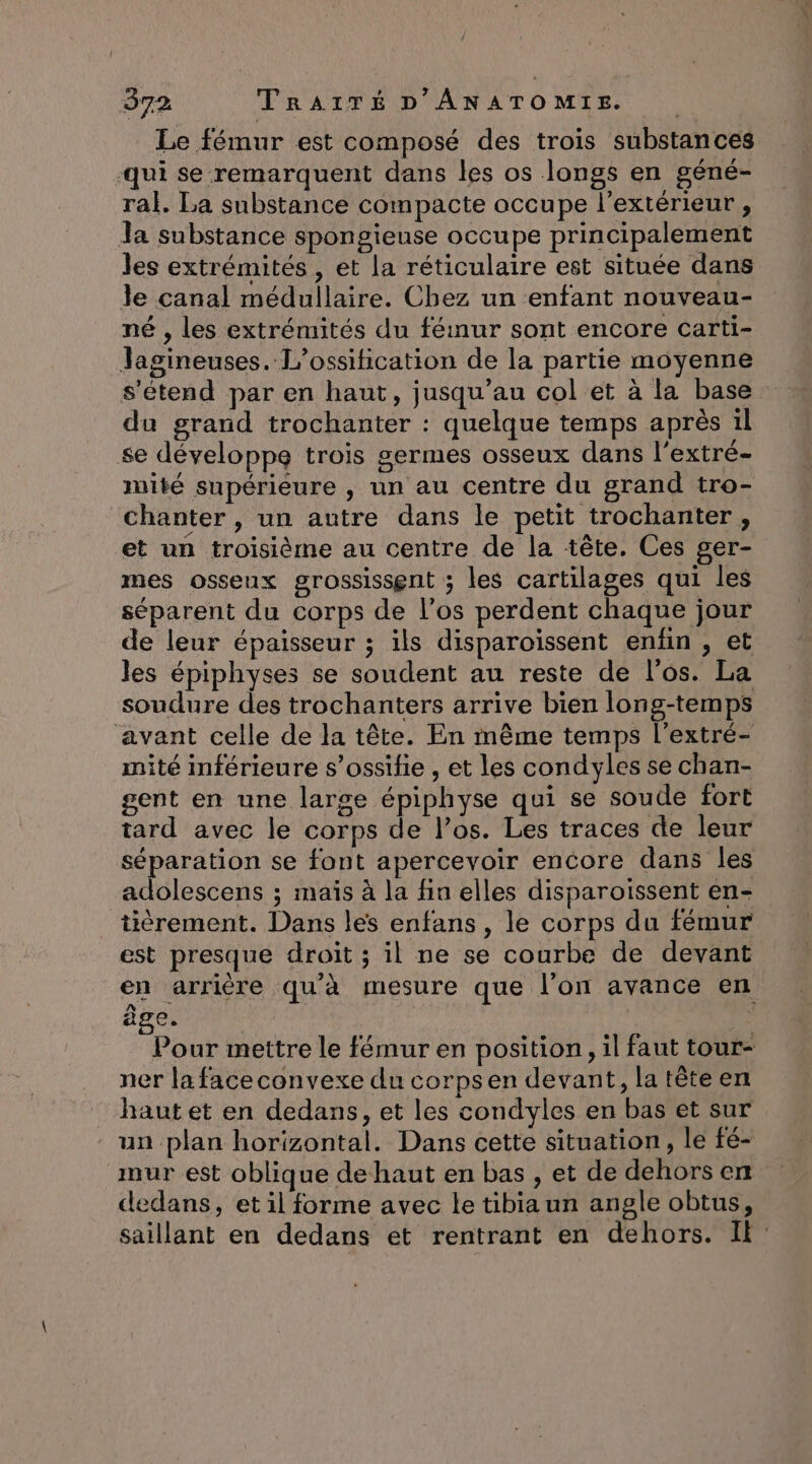Le fémur est composé des trois substances qui se remarquent dans les os longs en géné- ral. La substance compacte occupe l’extérieur , Ja substance spongieuse occupe principalement les extrémités , et la réticulaire est située dans le canal médullaire. Chez un enfant nouveau- né , les extrémités du fémur sont encore carti- Jagineuses. L’ossification de la partie moyenne s'étend par en haut, jusqu’au col et à la base du grand trochanter : quelque temps après 1l se développe trois germes osseux dans l'extré- mité supérieure , un au centre du grand tro- chanter, un autre dans le petit trochanter , et un troisième au centre de la tête. Ces ger- mes osseux grossissent ; les cartilages qui les séparent du corps de l'os perdent chaque jour de leur épaisseur ; ils disparoissent enfin , et les épiphyses se soudent au reste de l'os. La soudure des trochanters arrive bien long-temps avant celle de la tête. En même temps l'extré- mité inférieure s’ossifie , et les condyles se chan- gent en une large épiphyse qui se soude fort tard avec le corps de l’os. Les traces de leur séparation se font apercevoir encore dans les adolescens ; maïs à la fin elles disparoissent en- tièrement. Dans les enfans, le corps du fémur est presque droit ; il ne se courbe de devant en arrière qu'à mesure que l’on avance en âge. *. Pour mettre le fémur en position, il faut tour- ner la face convexe du corpsen devant, latèteen haut et en dedans, et les condyles en bas et sur un plan horizontal. Dans cette situation, le fé- mur est oblique dehaut en bas , et de dehors en dedans, et il forme avec le tibia un angle obtus, saillant en dedans et rentrant en dehors. Il