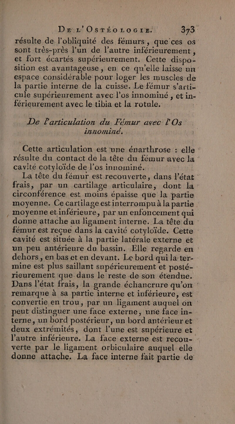 résulte de l'obliquité des fémurs, que’'ces os sont très-près l’un de l’autre inférieurement , et fort écartés supérieurement. Cette dispo- sition est avantageuse , en ce qu’elle laisse un espace considérable pour loger les muscles de la partie interne de la cuisse. Le fémur s’arti- cule supérieurement avec l’os innominé , etin- férieurement avec le tibia et la rotule. De Particulation du Fémur avec l'Os innominé, . Cette articulation est une énarthrose : elle résulte du contact de la tête du fémur avec la : cavité cotyloïde de l'os innominé.. | 4 La tête du fémur est recouverte, dans Pétat : frais, par un cartilage articulaire, dont la circonférence est. moins épaisse que la partie moyenne. Ce cartilage est interrompu à la partie moyenne etinférieure, par un enfoncement qui donne attache au lisgament interne. La tête du : fémur est reçue dans la cavité cotyloïde. Cette cavité est située à la partie latérale externe et un peu antérieure du bassin. Elle resarde en : dehors, en bas et en devant. Le bord qui la-ter- mine est plus saillant supérieurement et posté- : rieurement que-dans le reste de son étendue. Dans l’état frais, la grande échancrure qu’on remarque à sa partic interne et inférieure, est : . convertie en trou, par un lisament auquel on peut distinguer une face externe, une face in- terne, un bord postérieur, un bord antérieur et deux extrémités, dont l’une est supérieure et l’autre inférieure. La face externe est recou- verte par le ligament orbiculaire auquel: elle donne attache. La face interne fait partie de