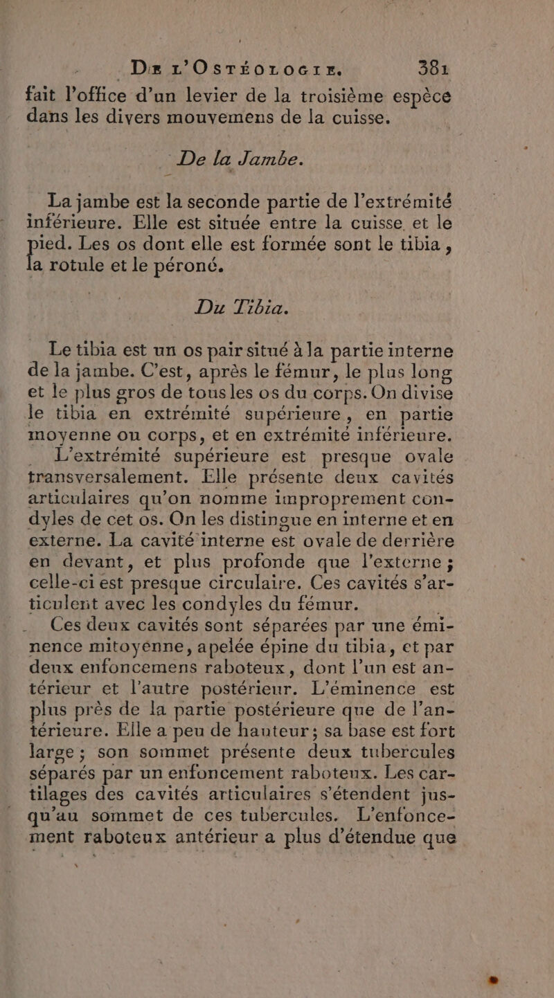 fait l'office d’un levier de la troisième espèce dans les divers mouvemens de la cuisse. De la Jambe. La jambe est la seconde partie de l’extrémité inférieure. Elle est située entre la cuisse et le Pire Les os dont elle est formée sont le tibia, la rotule et le péroné. DuT 2014. Le tibia est un os pair situé à la partie interne de la jambe. C’est, après le fémur, le plus long et le plus gros de tous les os du corps. On divise le tibia en extrémité supérieure, en partie moyenne ou corps, et en extrémité inférieure. . L’extrémité supérieure est presque ovale transversalement. Elle présente deux cavités articulaires qu’on nomme improprement con- dyles de cet os. On les distingue en interne et en externe. La cavité interne est ovale de derrière en devant, et plus profonde que l’externe ; celle-ci est presque circulaire. Ces cavités s’ar- ticulerit avec les condyles du fémur. . Ces deux cavités sont séparées par une émi- nence mitoyénne, apelée épine du tibia, et par denx enfoncemens raboteux, dont l’un est an- térieur et l’autre postérieur. L’éminence est lus près de la partie postérieure que de l’an- térieure. Elle a peu de hauteur; sa base est fort large ; son sommet présente deux tubercules séparés par un enfoncement raboteux. Les car- tilages des cavités articulaires s'étendent jus- qu'au sommet de ces tubercules. L'’enfonce- ment raboteux antérieur a plus détendue que x