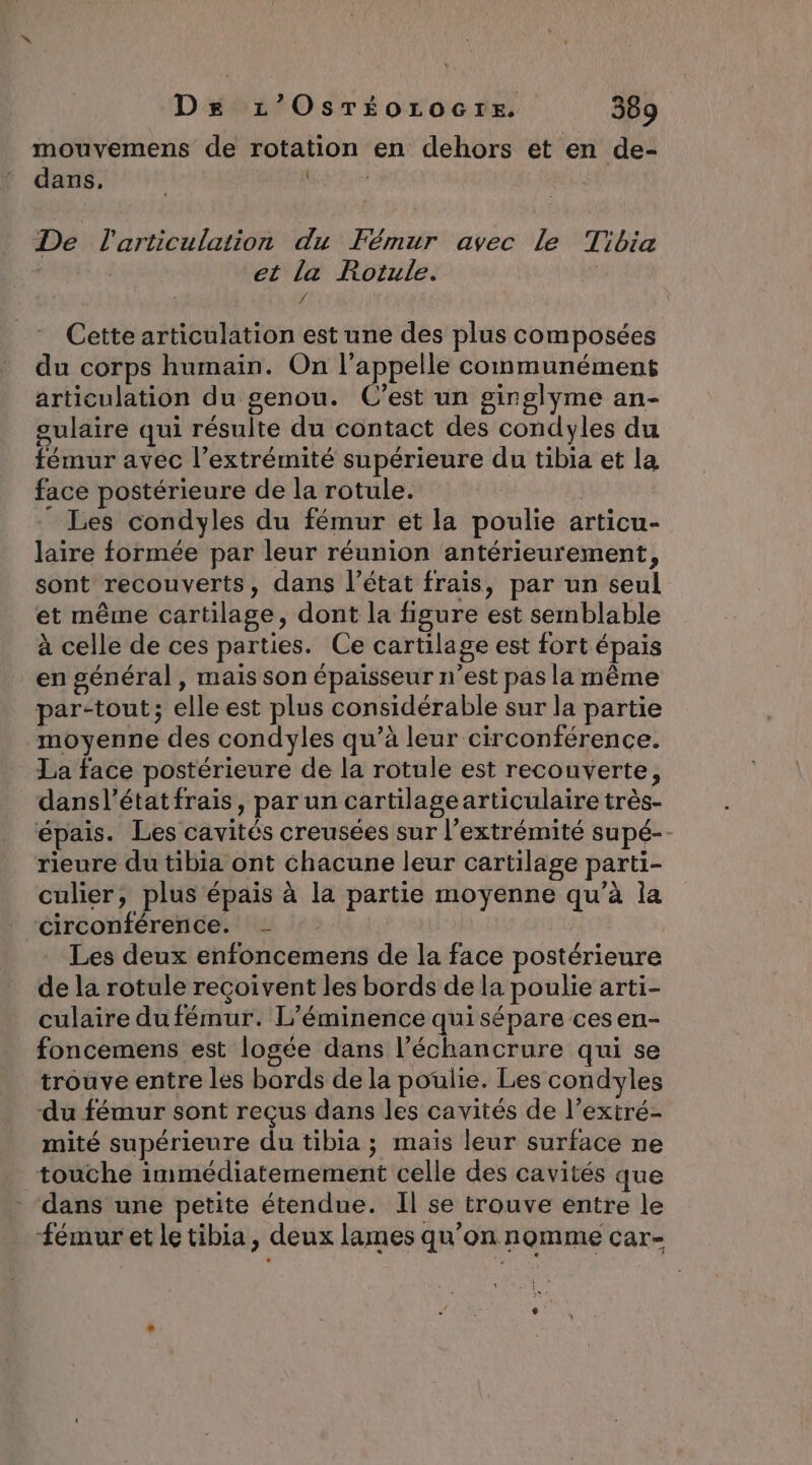 mouvemens de rotation en dehors et en de- dans, | De l'articulation du Fémur avec le Tibia | et la Rotule. 4 Cette articulation est une des plus composées du corps humain. On l'appelle communément articulation du genou. C’est un ginglyme an- gulaire qui résulte du contact des condyles du fémur avec l’extrémité supérieure du tibia et la face postérieure de la rotule. ” Les condyles du fémur et la poulie articu- laire formée par leur réunion antérieurement, sont recouverts, dans l’état frais, par un seul et même cartilage, dont la figure est semblable à celle de ces parties. Ce cartilage est fort épais en général, mais son épaisseur n’est pas la même par-tout; elle est plus considérable sur la partie moyenne des condyles qu’à leur circonférence. La face postérieure de la rotule est recouverte, dansl’état frais, par un cartilagearticulaire très- épais. Les cavités creusées sur l'extrémité supé- rieure du tibia ont chacune leur cartilage parti- culier, plus épais à la partie moyenne qu’à la circonférence. - Les deux enfoncemens de la face postérieure de la rotule reçoivent les bords de la poulie arti- culaire dufémur. L’éminence qui sépare cesen- foncemens est logée dans l’échancrure qui se trouve entre les bords de la poulie. Les condyles du fémur sont reçus dans les cavités de l’extré- mité supérieure du tibia ; maïs leur surface ne touche immédiatemement celle des cavités que dans une petite étendue. Il se trouve entre le fémur et le tibia, deux lames qu'on nomme car-