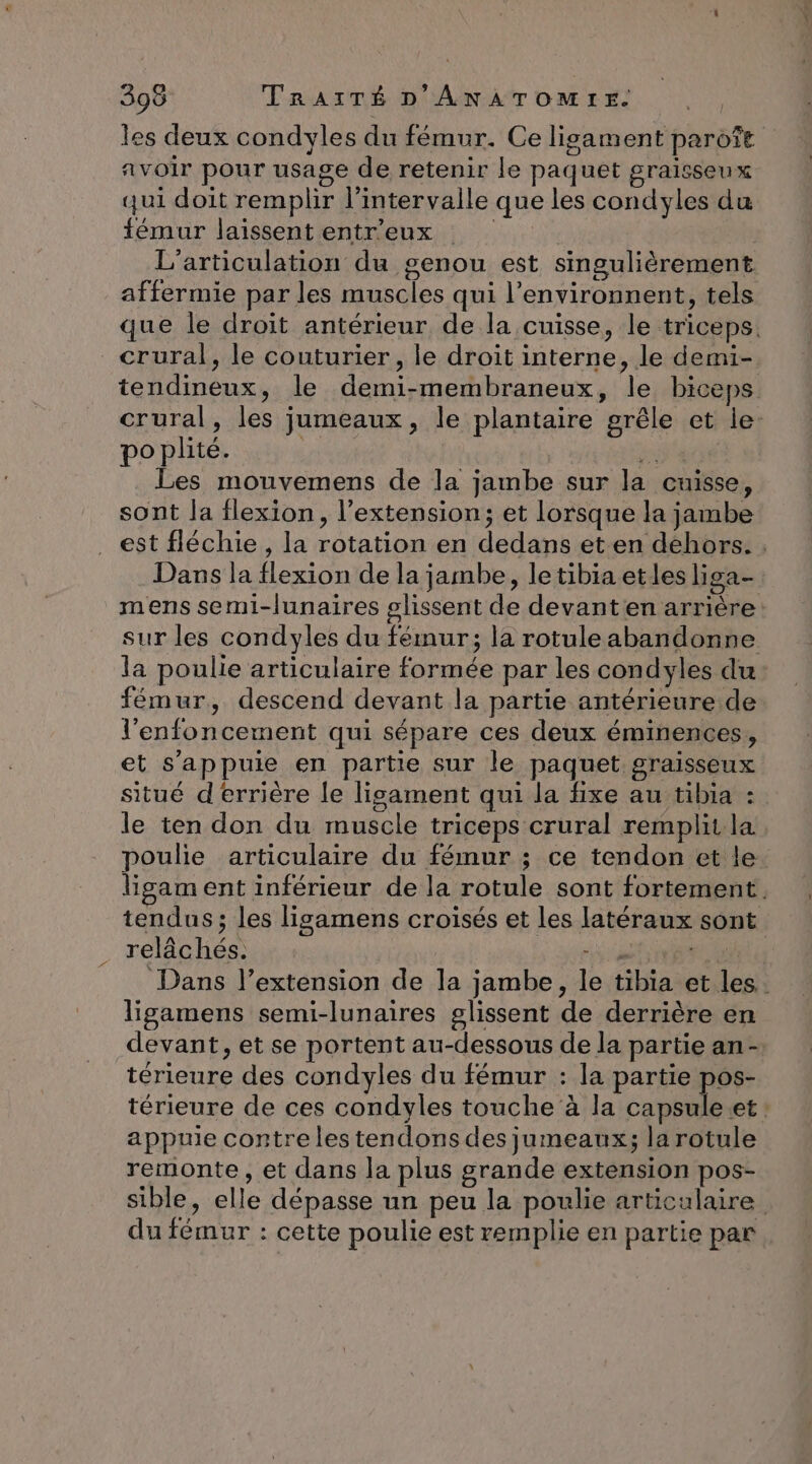 les deux condyles du fémur. Ce ligament paroft avoir pour usage de retenir le paquet graisseux qui doit remplir l'intervalle que les condyles du fémur laissent entr’eux L'articulation du genou est smgulièrement affermie par les muscles qui l’environnent, tels que le droit antérieur de la cuisse, le triceps. crural, le couturier, le droit interne, le demi- tendineux, le demi-membraneux, le biceps crural, les jumeaux, le plantaire grêle et le: poplité. | zh Les mouvemens de la jambe sur la cuisse, sont la flexion, l'extension; et lorsque la jambe est fléchie , la rotation en dedans eten dehors. . Dans la flexion de la jambe, letibiaetles liga- mens semi-lunaires glissent de devant en arrière: sur les condyles du fémur; la rotule abandonne la poulie articulaire formée par les condyles du fémur, descend devant la partie antérieure de l'enfoncement qui sépare ces deux éminences,, et s'appuie en partie sur le paquet graisseux situé derrière le lisament qui la fixe au tibia : le ten don du muscle triceps crural remplit la poulie articulaire du fémur ; ce tendon et le ligament inférieur de la rotule sont fortement. tendus; les ligamens croisés et Les latéraux sont relâchés: Hi Dans l’extension de la jambe, le tibia et les. ligamens semi-lunaires glissent de derrière en devant, et se portent au-dessous de la partie an -. térieure des condyles du fémur : la partie pos- térieure de ces condyles touche à la capsule.et: appuie contre les tendons des jumeaux; la rotule remonte, et dans la plus grande extension pos- sible, elle dépasse un peu la poulie articulaire du fémur : cette poulie est remplie en partie par