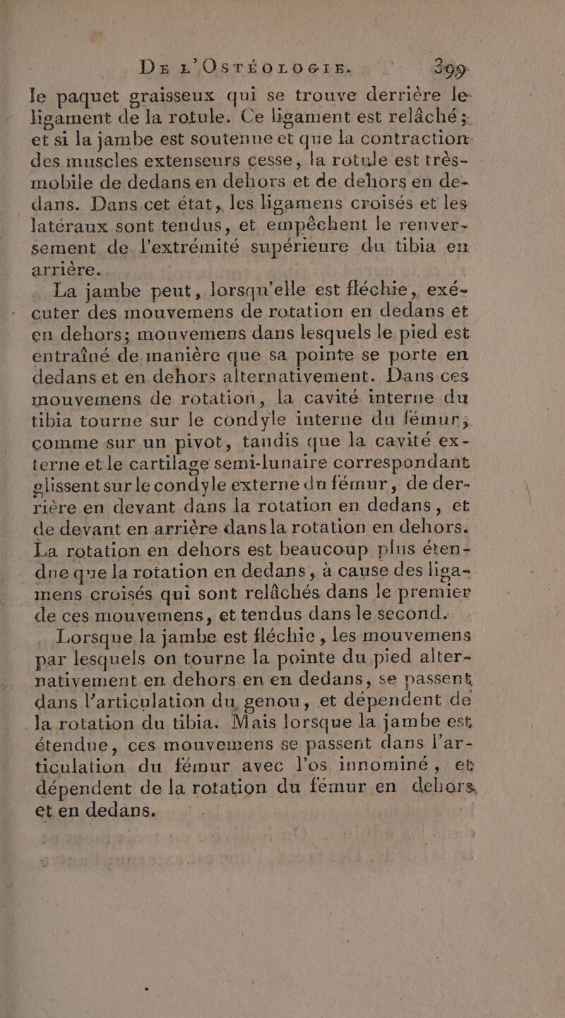 ? ». à DE L'OsréorLoers. 399: Je paquet graïsseux qui se trouve derrière le: lisament de la rotule. Ce ligament est relâché ;: et si la jambe est souteñne et que la contraction: des muscles extenseurs cesse, la rotule est très- mobile de dedans en dehors et de dehors en de- dans. Dans.cet état, les Hgamens croisés et les latéraux sont tendus, et empêchent le renver- sement de l’extrémité supérieure du tibia en arrière. . | . La jambe peut, lorsqu'elle est fléchie, exé- cuter des mouvemens de rotation en dedans et en dehors; mouvemens dans lesquels le pied est entraîné de.manière que sa pointe se porte en dedans et en dehors alternativement. Dans ces mouvemens de rotation, la cavité interne du tibia tourne sur le condyle interne du fémur; comme sur un pivot, tandis que la cavité ex- terne et le cartilage semi-lunaire correspondant glissent sur le condyle externe du fémur, de der- rière.en devant dans la rotation en dedans, et de devant en arrière dansla rotation en dehors. La rotation en dehors est beaucoup plus éten- . due que la rotation en dedans, à cause des liga- mens croisés qui sont relâchés dans le premier de ces mouvemens, et tendus dans le second. Lorsque la jambe est fléchie , les mouvemens par lesquels on tourne la pointe du pied alter- nativement en dehors en en dedans, se passent dans l'articulation du, genou, et dépendent de la rotation du tibia. Mais lorsque la jambe est étendue, ces mouvemens se passent dans l’ar- ticulation du fémur avec l'os innominé, et dépendent de la rotation du fémur en dehors et en dedans.