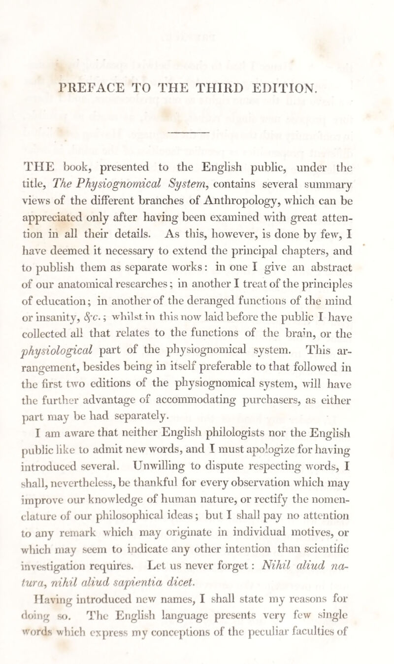 PREFACE TO THE THIRD EDITION. THE book, presented to the English public, under the title, The Physiognomical System, contains several summary views of the different branches of Anthropology, which can be appreciated only after having been examined with great atten¬ tion in all their details. As this, however, is done by few, I have deemed it necessary to extend the principal chapters, and to publish them as separate works: in one I give an abstract of our anatomical researches; in another I treat of the principles of education; in another of the deranged functions of the mind or insanity, Sfc.; whilst in this now laid before the public I have collected all that relates to the functions of the brain, or the physiological part of the physiognomical system. This ar¬ rangement, besides being in itself preferable to that followed in the first two editions of the physiognomical system, will have the further advantage of accommodating purchasers, as either part may be had separately. I am aware that neither English philologists nor the English public like to admit new words, and I must apologize for having introduced several. Unwilling to dispute respecting words, I shall, nevertheless, be thankful for every observation which may improve our knowledge of human nature, or rectify the nomen¬ clature of our philosophical ideas; but I shall pay no attention to any remark which may originate in individual motives, or which may seem to indicate any other intention than scientific investigation requires. Let us never forget: Nihil aliud na- tura, nihil aliud sapientia dicet. Having introduced new names, I shall state my reasons for doing so. The English language presents very few single 'fords which express my conceptions of the peculiar faculties of