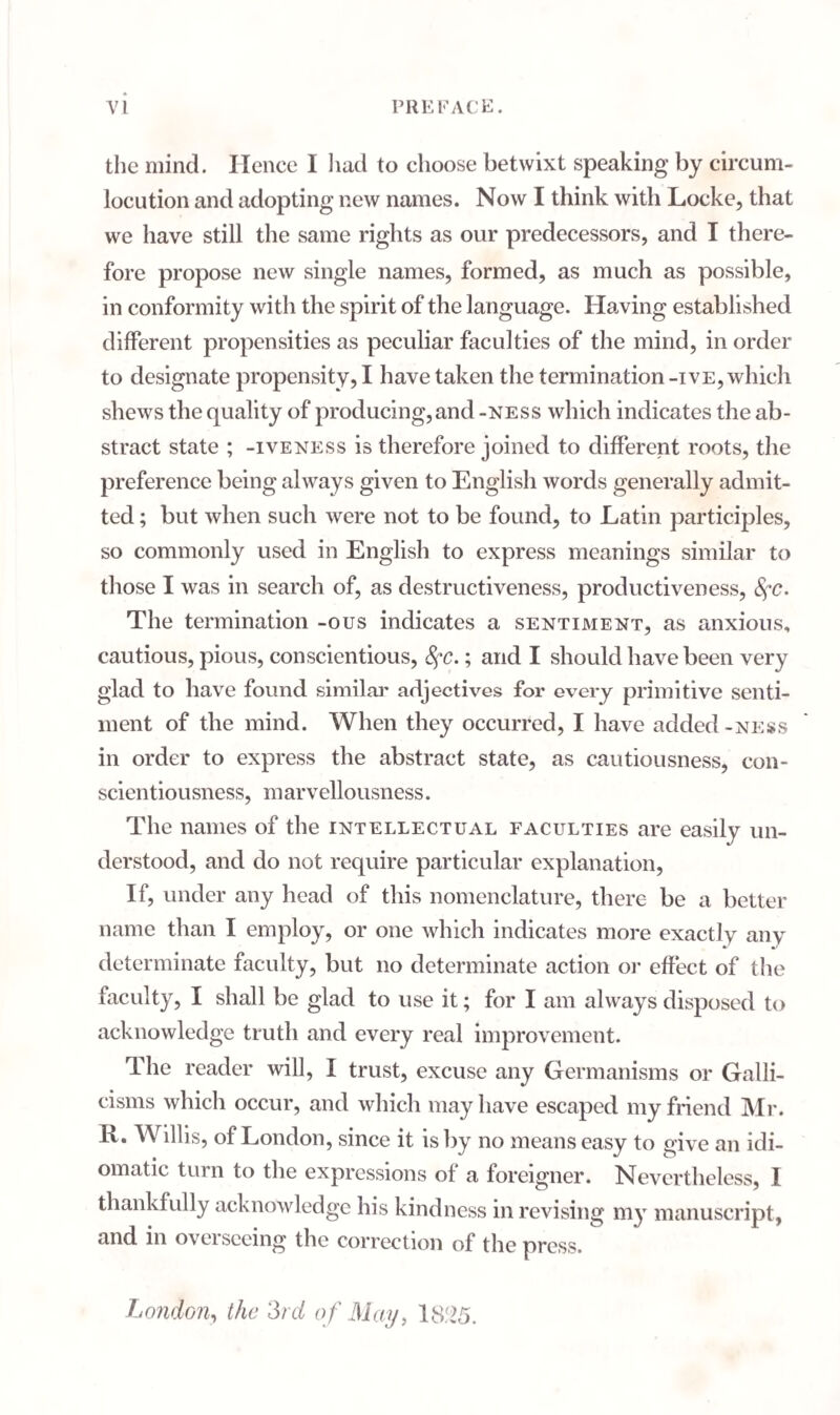 the mind. Hence I had to choose betwixt speaking by circum¬ locution and adopting new names. Now I think with Locke, that we have still the same rights as our predecessors, and I there¬ fore propose new single names, formed, as much as possible, in conformity with the spirit of the language. Having established different propensities as peculiar faculties of the mind, in order to designate propensity, I have taken the termination -ive, which shews the quality of producing,and -ness which indicates the ab¬ stract state ; -iveness is therefore joined to different roots, the preference being always given to English words generally admit¬ ted ; but when such were not to be found, to Latin participles, so commonly used in English to express meanings similar to those I was in search of, as destructiveness, productiveness, fyc. The termination -ous indicates a sentiment, as anxious, cautious, pious, conscientious, SfC.; and I should have been very glad to have found similar adjectives for every primitive senti¬ ment of the mind. When they occurred, I have added-ness in order to express the abstract state, as cautiousness, con¬ scientiousness, marvellousness. The names of the intellectual faculties are easily un¬ derstood, and do not require particular explanation, If, under any head of this nomenclature, there be a better name than I employ, or one which indicates more exactlv any determinate faculty, but no determinate action or effect of the faculty, I shall be glad to use it; for I am always disposed to acknowledge truth and every real improvement. The reader will, 1 trust, excuse any Germanisms or Galli¬ cisms which occur, and which may have escaped my friend Mr. E. Willis, of London, since it is by no means easy to give an idi¬ omatic turn to the expressions of a foreigner. Nevertheless, I thankfully acknowledge his kindness in revising my manuscript, and in overseeing the correction of the press. London, the 3rd of May, 1825.