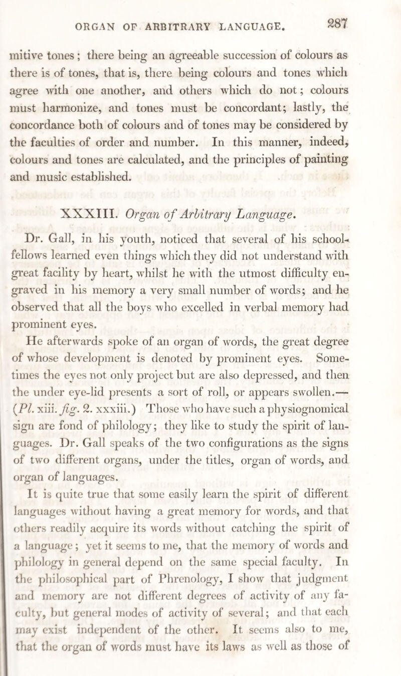 ORGAN OF ARBITRARY LANGUAGE. mitive tones ; there being an agreeable succession of colours as there is of tones, that is, there being colours and tones which agree with one another, and others which do not; colours must harmonize, and tones must be concordant; lastly, the concordance both of colours and of tones may be considered by the faculties of order and number. In this manner, indeed, colours and tones are calculated, and the principles of painting and music established. XXXIII. Organ of Arbitrary Language. Dr. Gall, in his youth, noticed that several of his school¬ fellows learned even things which they did not understand with great facility by heart, whilst he with the utmost difficulty en¬ graved in his memory a very small number of words; and he observed that all the boys who excelled in verbal memory had prominent eyes. He afterwards spoke of an organ of words, the great degree of whose development is denoted by prominent eyes. Some¬ times the eyes not only project but are also depressed, and then the under eye-lid presents a sort of roll, or appears swollen.— (P/. xiii. fig. 2. xxxiii.) Those who have such a physiognomical sign are fond of philology; they like to study the spirit of lan¬ guages. Dr. Gall speaks of the two configurations as the signs of two different organs, under the titles, organ of words, and organ of languages. It is quite true that some easily learn the spirit of different languages without having a great memory for words, and that others readily acquire its words without catching the spirit of a language; yet it seems to me, that the memory of words and philology in general depend on the same special faculty. In the philosophical part of Phrenology, I show that judgment and memory are not different degrees of activity of any fa¬ culty, but general modes of activity of several; and that each may exist independent of the other. It seems also to me, that the organ of words must have its laws as well as those of