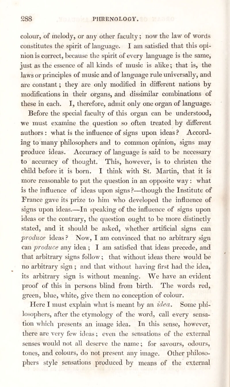 colour, of melody, or any other faculty; now the law of words constitutes the spirit of language. I am satisfied that this opi¬ nion is correct, because the spirit of every language is the same, just as the essence of all kinds of music is alike; that is, the laws or principles of music and of language rule universally, and are constant; they are only modified in different nations by modifications in their organs, and dissimilar combinations of these in each. I, therefore, admit only one organ of language. Before the special faculty of this organ can be understood, we must examine the question so often treated by different authors : what is the influence of signs upon ideas ? Accord¬ ing to many philosophers and to common opinion, signs may produce ideas. Accuracy of language is said to be necessary to accuracy of thought. This, however, is to christen the child before it is born. I think with St. Martin, that it is more reasonable to put the question in an opposite way: what is the influence of ideas upon signs ?—though the Institute of France gave its prize to him who developed the influence of signs upon ideas.—In speaking of the influence of signs upon ideas or the contrary, the question ought to be more distinctly stated, and it should be asked, whether artificial signs can produce ideas P Now, I am convinced that no arbitrary sign can produce any idea ; I am satisfied that ideas precede, and that arbitrary signs follow; that without ideas there would be no arbitrary sign ; and that without having first had the idea, its arbitrary sign is without meaning. We have an evident proof of this in persons blind from birth. The words red, green, blue, white, give them no conception of colour. Here I must explain what is meant by an idea. Some phi¬ losophers, after the etymology of the word, call every sensa¬ tion which presents an image idea. In this sense, however, there are very few ideas; even the sensations of the external senses would not all deserve the name; for savours, odours, tones, and colours, do not present any image. Other philoso¬ phers style sensations produced by means of the external