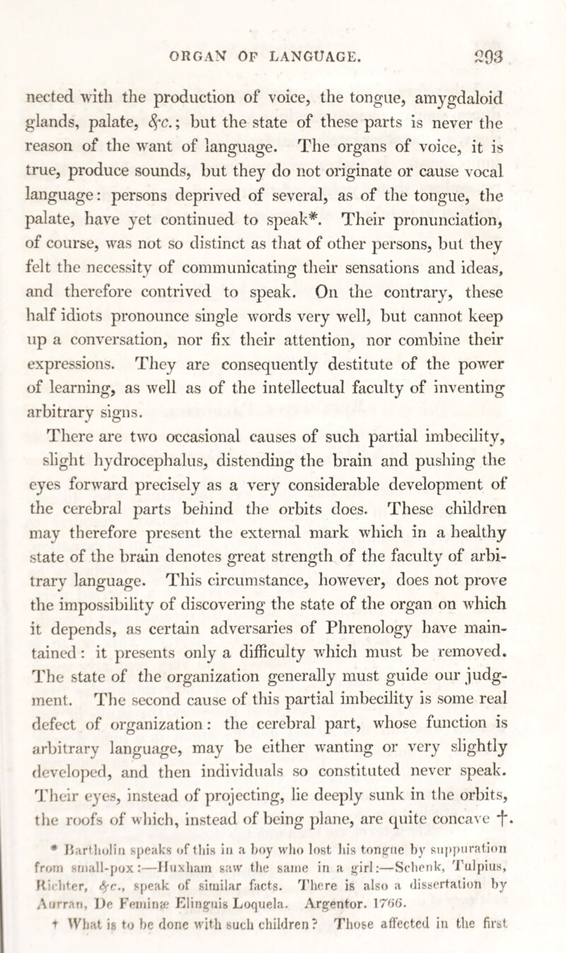 neeted with the production of voice, the tongue, amygdaloid glands, palate, 8fC.; but the state of these parts is never the reason of the want of language. The organs of voice, it is true, produce sounds, but they do not originate or cause vocal language: persons deprived of several, as of the tongue, the palate, have yet continued to speak*. Their pronunciation, of course, was not so distinct as that of other persons, but they felt the necessity of communicating their sensations and ideas, and therefore contrived to speak. On the contrary, these half idiots pronounce single words very well, but cannot keep up a conversation, nor fix their attention, nor combine their expressions. They are consequently destitute of the power of learning, as well as of the intellectual faculty of inventing arbitrary signs. There are two occasional causes of such partial imbecility, slight hydrocephalus, distending the brain and pushing the eyes forward precisely as a very considerable development of the cerebral parts behind the orbits does. These children may therefore present the external mark which in a healthy state of the brain denotes great strength of the faculty of arbi- trarv language. This circumstance, however, does not prove the impossibility of discovering the state of the organ on which it depends, as certain adversaries of Phrenology have main¬ tained : it presents only a difficulty which must be removed. The state of the organization generally must guide our judg¬ ment. The second cause of this partial imbecility is some real defect of organization : the cerebral part, whose function is arbitrary language, may be either wanting or very slightly developed, and then individuals so constituted never speak. Their eyes, instead of projecting, lie deeply sunk in the orbits, the roofs of which, instead of being plane, are quite concave 'j'. * Bartholin speaks of 1 his in a hoy who lost his tongue by suppuration from small-pox:—Huxhain saw the same in a girl:—Schenk, Tulpius, Richter, speak of similar facts. There is also a dissertation by Aurran, l)e Femina? Elinguis Loquela. Argentor. 1766. t What is to be done with such children? Those affected in the first