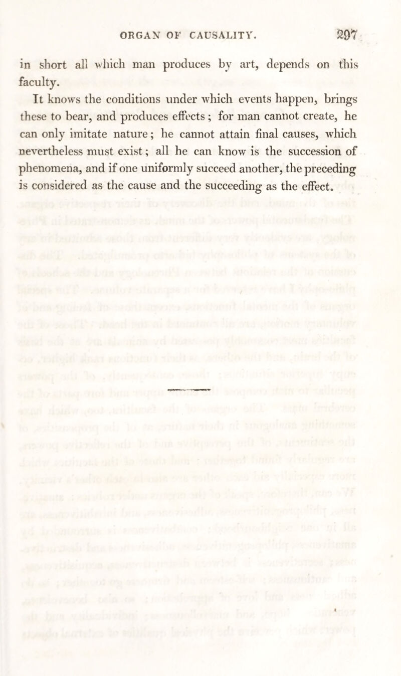 ORGAN OF CAUSALITY. in short all which man produces by art, depends on this It knows the conditions under which events happen, brings these to bear, and produces effects; for man cannot create, he can only imitate nature; he cannot attain final causes, which nevertheless must exist; all he can know is the succession of phenomena, and if one uniformly succeed another, the preceding is considered as the cause and the succeeding as the effect.
