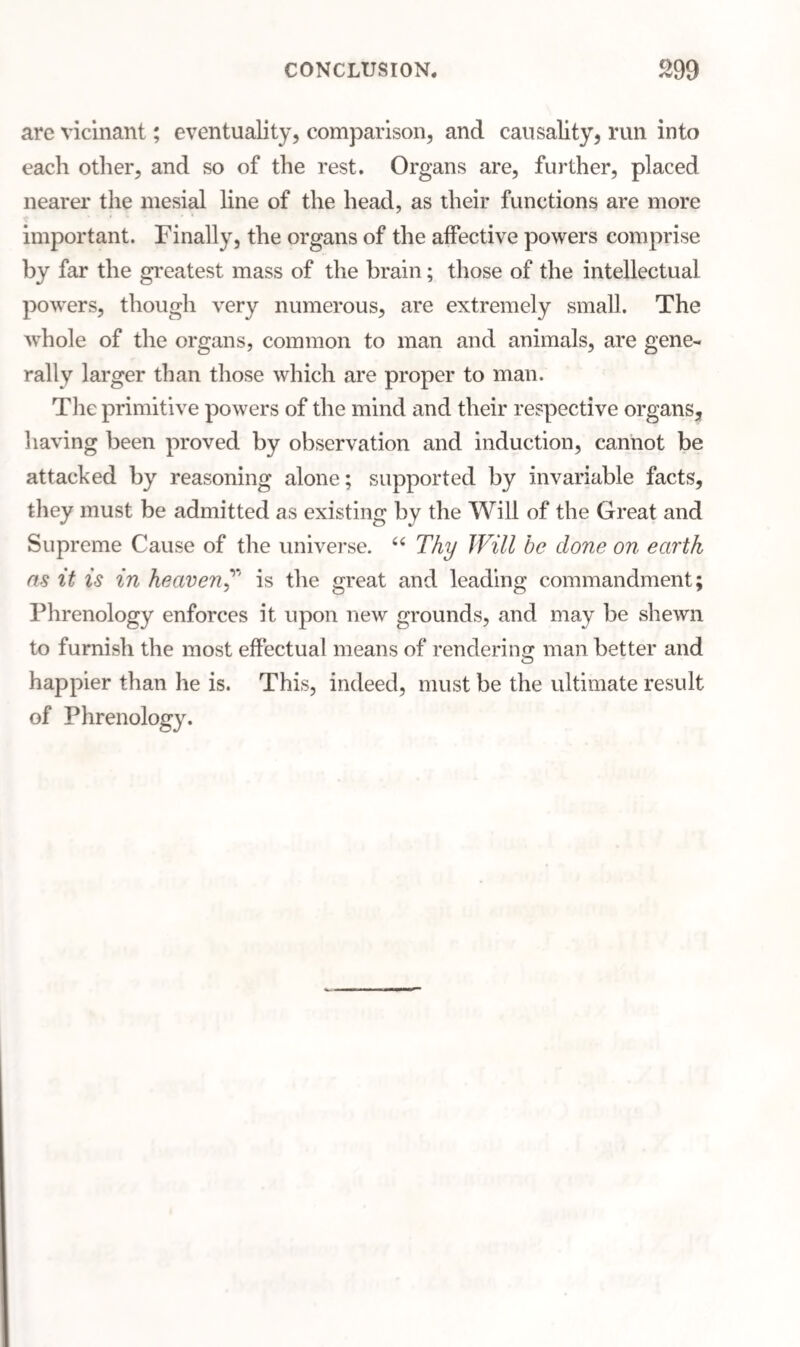 are vicinant; eventuality, comparison, and causality, run into each other, and so of the rest. Organs are, further, placed nearer the mesial line of the head, as their functions are more important. Finally, the organs of the affective powers comprise by far the greatest mass of the brain; those of the intellectual powers, though very numerous, are extremely small. The whole of the organs, common to man and animals, are gene¬ rally larger than those which are proper to man. The primitive powers of the mind and their respective organs, having been proved by observation and induction, cannot be attacked by reasoning alone; supported by invariable facts, they must be admitted as existing by the Will of the Great and Supreme Cause of the universe. u Thy Will be done on earth as it is in heaven?’ is the great and leading commandment; Phrenology enforces it upon new grounds, and may be shewn to furnish the most effectual means of rendering man better and happier than he is. This, indeed, must be the ultimate result of Phrenology.