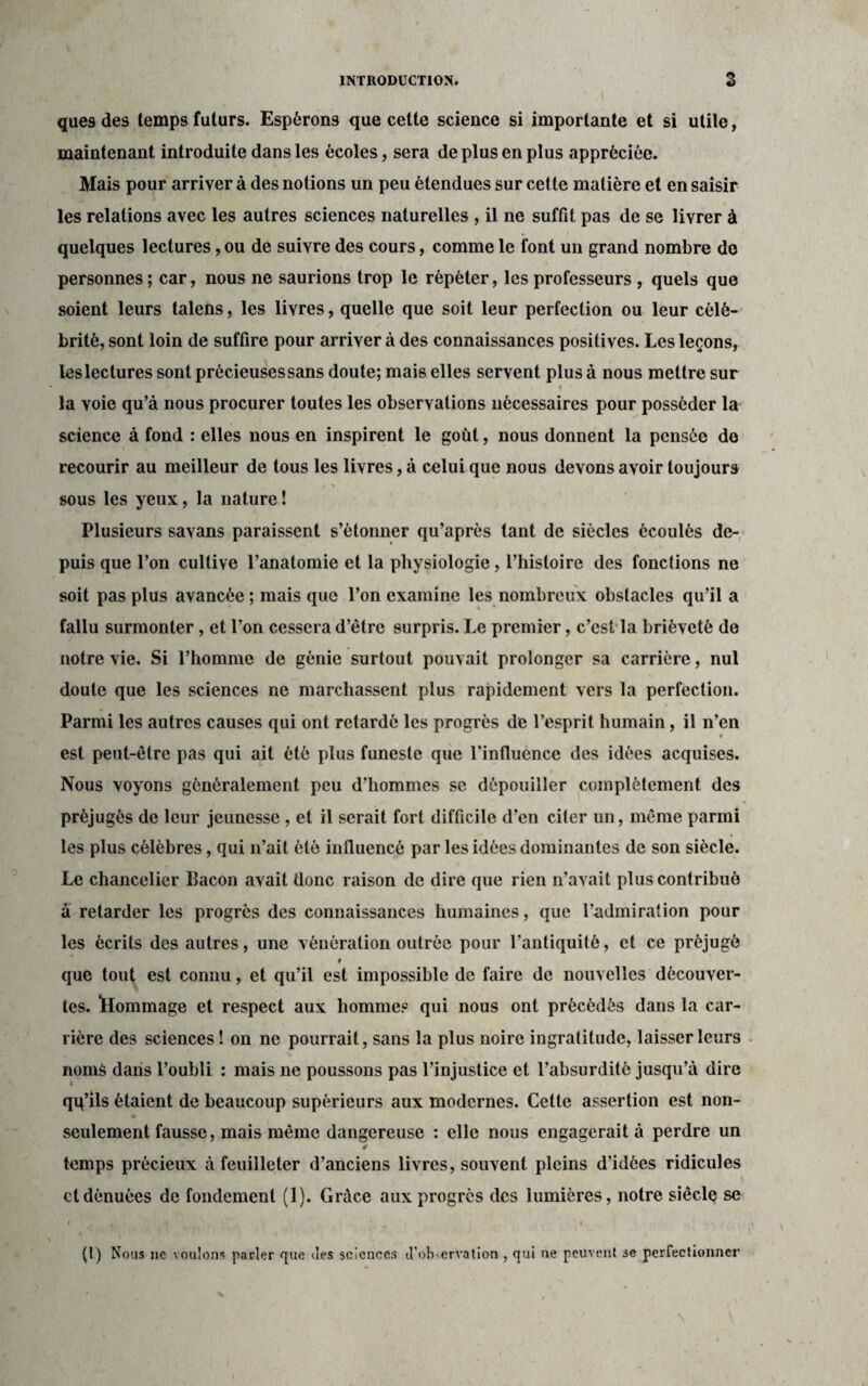 ques des temps futurs. Espérons que cette science si importante et si utile, maintenant introduite dans les écoles, sera de plus en plus appréciée. Mais pour arriver à des notions un peu étendues sur cette matière et en saisir les relations avec les autres sciences naturelles , il ne suffît pas de se livrer à quelques lectures, ou de suivre des cours, comme le font un grand nombre de personnes; car, nous ne saurions trop le répéter, les professeurs , quels que soient leurs talens, les livres, quelle que soit leur perfection ou leur célé¬ brité, sont loin de suffire pour arriver à des connaissances positives. Les leçons, les lectures sont précieuses sans doute; mais elles servent plus à nous mettre sur la voie qu’à nous procurer toutes les observations nécessaires pour posséder la science à fond : elles nous en inspirent le goût, nous donnent la pensée de recourir au meilleur de tous les livres, à celui que nous devons avoir toujours i * sous les yeux, la nature ! Plusieurs savans paraissent s’étonner qu’après tant de siècles écoulés de¬ puis que l’on cultive l’anatomie et la physiologie, l’histoire des fonctions ne soit pas plus avancée ; mais que l’on examine les nombreux obstacles qu’il a fallu surmonter, et l’on cessera d’être surpris. Le premier, c’est la brièveté de notre vie. Si l’homme de génie surtout pouvait prolonger sa carrière, nul doute que les sciences ne marchassent plus rapidement vers la perfection. Parmi les autres causes qui ont retardé les progrès de l’esprit humain, il n’en $ est peut-être pas qui ait ôté plus funeste que l'influence des idées acquises. Nous voyons généralement peu d’hommes se dépouiller complètement des préjugés de leur jeunesse , et il serait fort difficile d’en citer un, même parmi les plus célèbres, qui n’ait été influencé par les idées dominantes de son siècle. Le chancelier Bacon avait donc raison de dire que rien n’avait plus contribué à retarder les progrès des connaissances humaines, que l’admiration pour les écrits des autres, une vénération outrée pour l’antiquité, et ce préjugé # que tout est connu, et qu’il est impossible de faire de nouvelles découver¬ tes. Hommage et respect aux homme? qui nous ont précèdes dans la car¬ rière des sciences ! on ne pourrait, sans la plus noire ingratitude, laisser leurs noms dans l’oubli : mais ne poussons pas l’injustice et l’absurdité jusqu’à dire i qq’ils étaient de beaucoup supérieurs aux modernes. Cette assertion est non- seulement fausse, mais même dangereuse : elle nous engagerait à perdre un temps précieux à feuilleter d’anciens livres, souvent pleins d’idées ridicules et dénuées de fondement (1). Grâce aux progrès des lumières, notre siècle se i H i 0 i (1) Nous ne voulons parler que des sciences <Tobservation , qui ne peuvent se perfectionner