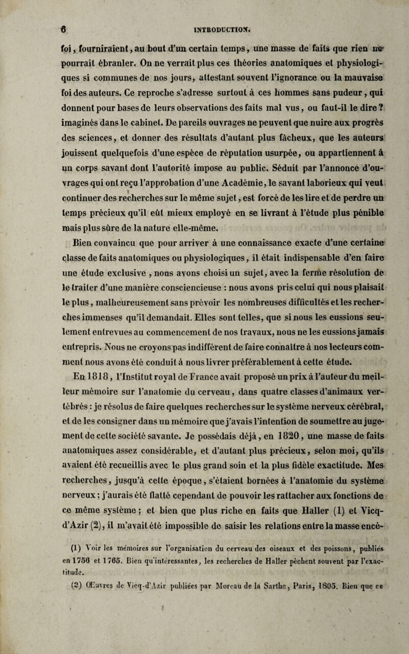 foi, fourniraient, au bout d’un certain temps, une masse de faits que rien ne pourrait ébranler. On ne verrait plus ces théories anatomiques et physiologi¬ ques si communes de nos jours, attestant souvent l’ignorance ou la mauvaise foi des auteurs. Ce reproche s’adresse surtout à ces hommes sans pudeur, qui donnent pour bases de leurs observations des faits mal vus, ou faut-il le dire ? imaginés dans le cabinet. De pareils ouvrages ne peuvent que nuire aux progrès des sciences, et donner des résultats d’autant plus fâcheux, que les auteurs jouissent quelquefois d’une espèce de réputation usurpée, ou appartiennent à un corps savant dont l’autorité impose au public. Séduit par l’annonce d’ou¬ vrages qui ont reçu l’approbation d’une Académie, le savant laborieux qui veut continuer des recherches sur le même sujet, est forcé de les lire et de perdre un temps précieux qu’il eût mieux employé en se livrant à l’étude plus pénible mais plus sûre de la nature elle-même. Bien convaincu que pour arriver à une connaissance exacte d’une certaine classe de faits anatomiques ou physiologiques, il était indispensable d’en faire une étude exclusive , nous avons choisi un sujet, avec la ferme résolution de le traiter d’une manière consciencieuse : nous avons pris celui qui nous plaisait le plus, malheureusement sans prévoir les nombreuses difficultés et les recher¬ ches immenses qu’il demandait. Elles sont telles, que si nous les eussions seu¬ lement entrevues au commencement de nos travaux, nous ne les eussions jamais entrepris. Nous ne croyons pas indifférent de faire connaître à nos lecteurs com¬ ment nous avons été conduit à nous livrer préférablement à cette étude. En 1818, l’Institut royal de France avait proposé un prix à l’auteur du meil¬ leur mémoire sur l’anatomie du cerveau, dans quatre classes d’animaux ver¬ tébrés : je résolus de faire quelques recherches sur le système nerveux cérébral, et de les consigner dans un mémoire que j’avais l’intention de soumettre au juge¬ ment de cette société savante. Je possédais déjà, en 1820, une masse de faits anatomiques assez considérable, et d’autant plus précieux, selon moi, qu’ils avaient été recueillis avec le plus grand soin et la plus fidèle exactitude. Mes recherches, jusqu’à cette époque, s’étaient bornées à l’anatomie du système nerveux ; j’aurais été flatté cependant de pouvoir les rattacher aux fonctions de ce même système; et bien que plus riche en faits que Haller (1) et Yicq- d’Azir (2), il m’avait été impossible de saisir les relations entre la masse encé- (1) Voiries mémoires sur l’organisation du cerveau des oiseaux et des poissons, publiés- en 1750 et 1765. Bien qu'intéressantes, les recherches de Haller pèchent souvent par l’exac¬ titude. (2) Œuvres de Yicq-d’Azir publiées par Moreau de la Sarthe, Paris, 1805, Bien que ce i