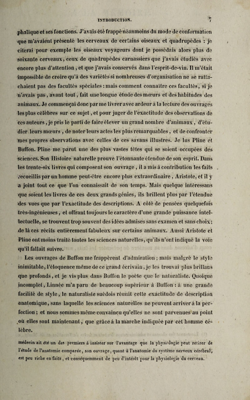 phalique et ses fonctions. J’avais été frappé néanmoins du mode de conformation que m’avaient présenté les cerveaux de certains oiseaux et quadrupèdes : je citerai pour exemple les oiseaux voyageurs dont je possédais alors plus de soixante cerveaux, ceux de quadrupèdes carnassiers que j’avais étudiés avec encore plus d’attention , et que j’avais conservés dans l’esprit-de-vin. Il m’était impossible de croire qu’à des variétés si nombreuses d’organisation ne se ratta¬ chaient pas des facultés spéciales :mais comment connaître ces facultés, si je n’avais pas, avant tout, fait une longue étude des mœurs et des habitudes des animaux. Je commençai donc par me livrer avec ardeur à la lecture des ouvrages les plus célèbres sur ce sujet, et pour juger de l’exactitude des observations de ces auteurs, je pris le parti de faire élever un grand nombre d’animaux, d’étu¬ dier leurs mœurs , de noter leurs actes les plus remarquables, et de confronter mes propres observations avec celles de ces savans illustres. Je lus Pline et Buffon. Pline me parut une des plus vastes têtes qui se soient occupées des sciences. Son Histoire naturelle prouve l’étonnante étendue de son esprit. Dans les trente-six livres qui composent son ouvrage , il a mis à contribution les faits . recueillis par un homme peut-être encore plus extraordinaire, Aristote, et il y a joint tout ce que l’on connaissait de son temps. Mais quelque intéressans que soient les livres de ces deux grands génies, ils brillent plus par l’étendue des vues que par l’exactitude des descriptions. A côté de pensées quelquefois très-ingénieuses, et offrant toujours le caractère d’une grande puissance intel¬ lectuelle, se trouvent trop souvent des idées admises sans examen et sans choix; de là ces récits entièrement fabuleux sur certains animaux. Aussi Aristote et Pline ont moins traité toutes les sciences naturelles, qu’ils n’ont indiqué la voie qu’il fallait suivre. Les ouvrages de Buffon me frappèrent d’admiration ; mais malgré le style inimitable, l’éloquence même de ce grand écrivain, je les trouvai plus brillans que profonds, et je vis plus dans Buffon le poète que le naturaliste. Quoique incomplet, Linnée m’a paru de beaucoup supérieur à Buffon :à une grande facilité de style, le naturaliste suédois réunit cette exactitude de description anatomique, sans laquelle les sciences naturelles ne peuvent arriver à la per¬ fection; et nous sommes même convaincu qu’elles ne sont parvenues au point ,oü elles sont maintenant, que grâce à la marche indiquée par cet homme cé¬ lèbre. médecin ait été un des premiers à insister sur l’avantage que la physiologie peut retirer de l’étude de l’anatomie comparée, son ouvrage, quant à l’anatomie du système nerveux cérébral, est peu riche en faits , et conséquemment de peu d’inlérct pour la physiologie du cerveau.