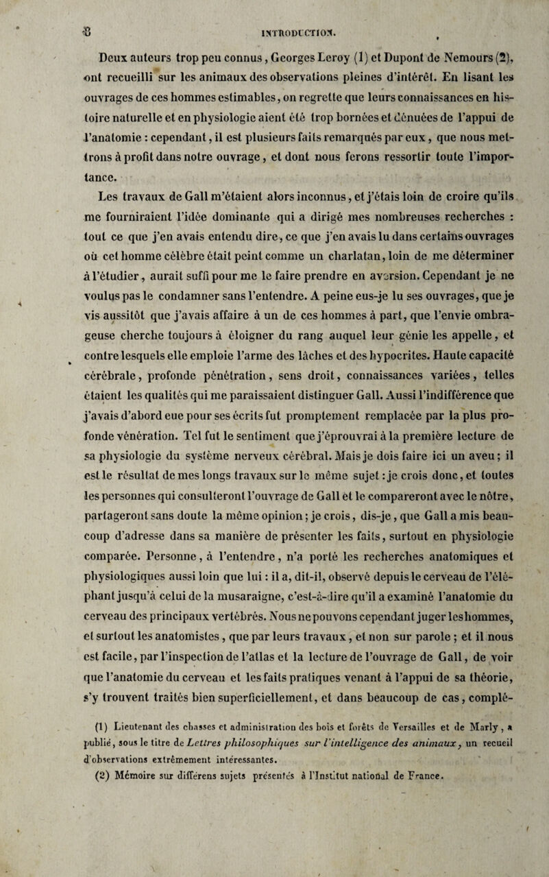 Deux auteurs trop peu connus, Georges Leroy (1) et Dupont de Nemours (2), ont recueilli sur les animaux des observations pleines d’intérêt. En lisant les ouvrages de ces hommes estimables, on regrette que leurs connaissances en his¬ toire naturelle et en physiologie aient été trop bornées et dénuées de l’appui de l’anatomie : cependant, il est plusieurs faits remarqués par eux, que nous met¬ trons à profit dans notre ouvrage, et dont nous ferons ressortir toute l’impor- r ' **• . x' ■ • • lance. Les travaux de Gall m’étaient alors inconnus, et j’étais loin de croire qu’ils me fourniraient l’idée dominante qui a dirigé mes nombreuses recherches : tout ce que j’en avais entendu dire , ce que j’en avais lu dans certains ouvrages où cet homme célèbre était peint comme un charlatan, loin de me déterminer à l’étudier, aurait suffi pour me le faire prendre en aversion. Cependant je ne voulus pas le condamner sans l’entendre. A peine eus-je lu ses ouvrages, que je vis aussitôt que j’avais affaire à un de ces hommes à part, que l’envie ombra¬ geuse cherche toujours à éloigner du rang auquel leur génie les appelle, et i contre lesquels elle emploie l’arme des lâches et des hypocrites. Haute capacité cérébrale, profonde pénétration, sens droit, connaissances variées , telles étaient les qualités qui me paraissaient distinguer Gall. Aussi l’indifférence que j’avais d’abord eue pour ses écrits fut promptement remplacée par la plus pro¬ fonde vénération. Tel fut le sentiment que j’éprouvrai à la première lecture de sa physiologie du système nerveux cérébral. Mais je dois faire ici un aveu; il estle résultat de mes longs travaux sur le même sujet : je crois donc, et toutes les personnes qui consulteront l’ouvrage de Gall et le compareront avec le nôtre, partageront sans doute la même opinion ; je crois, dis-je, que Gall a mis beau¬ coup d’adresse dans sa manière de présenter les faits, surtout en physiologie comparée. Personne, à l’entendre, n’a porté les recherches anatomiques et physiologiques aussi loin que lui : il a, dit-il, observé depuis le cerveau de l’élé¬ phant jusqu’à celui de la musaraigne, c’est-à-dire qu’il a examiné l’anatomie du cerveau des principaux vertébrés. Nous ne pouvons cependant juger leshommes, et surtout les anatomistes, que par leurs travaux, et non sur parole ; et il nous est facile, par l’inspection de l’atlas et la lecture de l’ouvrage de Gall, de voir que l’anatomie du cerveau et les faits pratiques venant à l’appui de sa théorie, s’y trouvent traités bien superficiellement, et dans beaucoup de cas, complé- (1) Lieutenant des chasses et administration des bois et forêts de Versailles et de Marly, a publié, sous le titre de Lettres philosophiques sur l'intelligence des animaux, un recueil d'observations extrêmement intéressantes. (2) Mémoire sur différens sujets présentés à l’Institut national de France. (