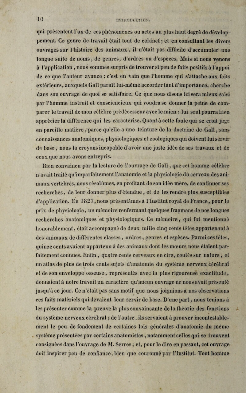 10 qui présentent l'un de ces phénomènes ou actes au plus haut degré de dévelop¬ pement. Ce genre de travail était tout de cabinet ; et en consultant les divers ouvrages sur l’histoire des animaux, il n’était pas difficile d’accumuler une longue suite de noms, de genres, d’ordres ou d’espèces. Mais si nous venons à l’application, nous sommes surpris de trouver si peu de faits positifs à l’appui de ce que l’auteur avance : c’est en vain que l’homme qui s’attache aux faits extérieurs, auxquels Gall parait lui-même accorder tant d’importance, cherche dans son ouvrage de quoi se satisfaire. Ce que nous disons ici sera mieux saisi par l’homme instruit et consciencieux qui voudra se donner la peine de com¬ parer le travail de mon célèbre prédécesseur avec le mien : lui seul pourra bien apprécier la différence qui les caractérise. Quanta cette fouie qui se croit juge en pareille matière, parce qu’elle a une teinture de la doctrine de Gall, sans connaissances anatomiques, physiologiques et zoologiques qui doivent lui servir de base, nous la croyons incapable d’avoir une juste idée de ses travaux et de ceux que nous avons entrepris. lîicn convaincu par la lecture de l’ouvrage de Gall, que ccl homme célèbre n’avait traité qu’imparfaitement l’anatomie et la physiologie du cerveau des ani¬ maux vertébrés, nous résolûmes, en profitant de son idée mère, de continuer ses recherches, de leur donner plus d’étendue, et de les rendre plus susceptibles d’application. En 1827,nous présentâmesà l’Institut royal de France, pour le prix de physiologie, un mémoire renfermant quelques fragmens de nos longues recherches anatomiques et physiologiques. Ce mémoire, qui fut mentionné honorablement, était accompagné de deux mille cinq cents têtes appartenant à des animaux de différentes classes, ordres, genres et espèces. Parmi ces têtes, quinze cents avaient appartenu à des animaux dont les mœurs nous étaient par¬ faitement connues. Enfin, quatre cents cerveaux en cire, coulés sur nature, et un atlas de plus de trois cents sujets d’anatomie du système nerveux cérébral et de son enveloppe osseuse, représentés avec la plus rigoureuse exactitude, donnaient à notre travail un caractère qu’aucun ouvrage ne nous avait présenté jusqu’à ce jour. Ce n’était pas sans motif que nous joignions à nos observations ces faits matériels qui devaient leur servir de base. D’une part, nous tenions à les présenter comme la preuve la plus convaincante de la théorie des fonctions du système nerveux cérébral ; de l’autre, ils servaient à prouver incontestable¬ ment le peu de fondement de certaines lois générales d’anatomie du même . système présentées par certains anatomistes, notamment celles qui se trouvent consignées dans l’ouvrage de M. Serres ; et, pour le dire en passant, cet ouvrage doit inspirer peu de confiance, bien que couronné par l’institut. Tout homme