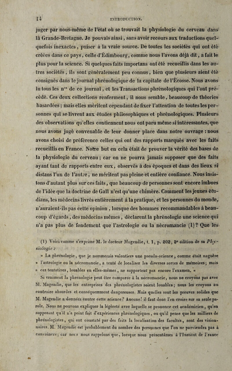 juger par nous-même de l’état où se trouvait la physiologie du cerveau dans là Grande-Bretagne. Je pouvais ainsi, sans avoir recours aux traductions quel¬ quefois inexactes, puiser à la vraie source. De toutes les sociétés qui ont été créées dans ce pays, celle d’Êdimbourg, comme nous l’avons déjà dit, a fait le plus pour la science. Si quelques faits importans ont été recueillis dans les au¬ tres sociétés, ils sont généralement peu connus, bien que plusieurs aient été consignés dans le journal phrénologique de la capitale del’Écosse. Nous avons lu tous les nos de ce journal, et les Transactions phrénologiques qui l’ont pré¬ cédé. Ces deux collections renferment, il nous semble, beaucoup de théories hasardées ; mais elles méritent cependant de fixer l’attention de toutes les per¬ sonnes qui so livrent aux études philosophiques et phrénologiques. Plusieurs des observations qu’elles contiennent nous ont paru même si intéressantes, que nous avons jugé convenable de leur donner place dans notre ouvrage : nous avons choisi de préférence celles qui ont des rapports marqués avec les fails f . , , s , , , recueillis en France. Notre but en cela était de prouver la vérité des bases de la physiologie du cerveau ; car on ne pourra jamais supposer que des faits ayant tant de rapports entre eux, observés à des époques et dans des lieux si distans l’un de l’autre, ne méritent pas pleine et entière confiance. Nous insis¬ tons d’autant plus sur ces faits, que beaucoup dé personnes sont encore imbues de l’idée que la doctrine de Gall n’est qu’une chimère. Comment les jeunes étu- dians, les médecins livrés entièrement à la pratique, et les personnes du monde, n'auraient-ils pas celte opinion , lorsque des hommes recommandables à beau¬ coup d’égards, des médecins mêmes, déclarent la phrénologie une science qui n’a pas plus de fondement que l’astrologie ou la nécromancie (1)? Que les (i) Voici comme s’exprime M. le docteur Magendie, t. 1, p. 202,2e édition de sa Phy¬ siologie : « La phrénologie , que je nommerais volontiers nue pseudo-science , comme était naguère » l’astrologie ou la nécromancie, a tenté de localiser les diverses sortes de mémoires; mais r> ces tentatives, louables en elles-mêmes , ne supportent pas encore l’examen. » Si vraiment la phrénologie peut être comparée à la nécromancie, nous ne croyons pas avec M. Magendie, que les entreprises des phrénologistes soient louables ; nous les croyons au contraire absurdes et conséquemment dangereuses. Mais quelles sont les preuves solides que M. Magendie a données contre cette science? Aucune! il faut donc l'en croire sur sa seule pa¬ role. Nous ne pouvons expliquer la légèreté avec laquelle se prononce cet académicien, qu’en supposant qu il n’a point fait d’expériences phrénologiques , ou qu’il pense que les milliers de phrénologistes, qui ont constaté par des faits la localisation des facultés, sont des vision¬ naires, M. Magendie est probablement du nombre des personnes que l’on ne parviendra pas à Convaincre; car nous nous rappelons que, lorsque nous présentâmes à l'Institut de France