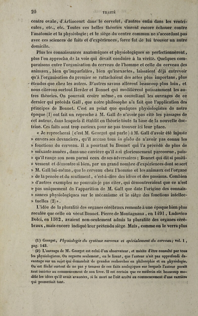 centre ovale, d’Arlincourt dans le cervelet, d’autres enfin dans les ventri¬ cules, etc., etc. Toutes ces belles théories vinrent encore échouer contre l’anatomie et la physiologie ; et le siège du centre commun ne s’accordant pas avec ces sciences de faits et d’expériences, force fut de lui trouver un autre domicile. Plus les connaissances anatomiques et physiologiques se perfectionnèrent, plus l’on approcha de la voie qui devait conduire à la vérité. Quelques com¬ paraisons entre l’organisation du cerveau de l’homme et celle du cerveau des animaux, bien qu’imparfaites, bien qu’inexactes, laissaient déjà entrevoir qu’à l’organisation du premier se rattachaient des actes plus importans, plus - étendus que chez les autres. D’autres savans allèrent beaucoup plus loin, et nous citerons surtout Herder et Bonnet qui modifièrent puissamment les au¬ tres théories. On pourrait croire meme, en consultant les ouvrages de ce dernier qui précéda Gall, que notre philosophe n’a fait que l’application des principes de Bonnet. C’est au point que quelques physiologistes de notre époque (1) ont fait un reproche à M. Gall de n’avoir pas cité les passages de cet auteur, dans lesquels il établit en théorie toute la base de la nouvelle doc¬ trine. Ces faits sont trop curieux pour ne pas trouver ici leur place. « Je reprocherai (c’est M. Georget qui parle) àM. Gall d’avoir été injuste » envers ses devanciers, qu’il accuse tous in globo de n’avoir pas connu les » fonctions du cerveau. Il a pourtant lu Bonnet qui Ta précédé de plus de » soixante années, dans une carrière qu’il a si glorieusement parcourue, puis- » qu’il range son nom parmi ceux de ses adversaires ; Bonnet qui dit si positi- » veinent et démontre si bien, par un grand nombre d’expériences dont se sert » M. Gall lui-mème, que le cerveau chez l’homme et les animaux est l’organe » de la pensée et du sentiment, c’est-à-dire des idées et des passions. Combien » d’autres exemples ne pourrais-je pas citer, qui démontreraient que ce n’est » pas uniquement de l’apparition de M. Gall que date l’origine des connais- » sances physiologiques sur le mécanisme et le siège des fonctions inlellec- » tuelles (2) » . L’idée de la pluralité des organes cérébraux remonte à une époque bien plus reculée que celle où vécutBonnet. Pierre de Montagnana , en 1491 , Ludovico Dolci, en 1562, avaient non-seulement admis la pluralité des organes céré¬ braux , mais encore indiqué leur prétendu siège. Mais, comme on le verra plus (1) Georget, Physiologie du système nerveux et spécialement du cerveau; vol. 1 , pag. 143. (2) L’ouvrage de M. Georget est celui d'un observateur, et mérite d’être consulté par tous les physiologistes. On regrette seulement, en le lisant, que l’auteur n’ait pas approfondi da¬ vantage sur un sujet qui demandait de grandes recherches en philosophie et en physiologie. On est fâché surtout de ne pas y trouver de ces faits zoologiques sur lesquels l’auteur paraît .tant insister au commencement de son livre. 11 est certain que ce médecin eût beaucoup mo¬ difié les idées qu’il avait avancées, si la mort ne l’eut arrêté au commencement d’une carrière qui promettait tant.