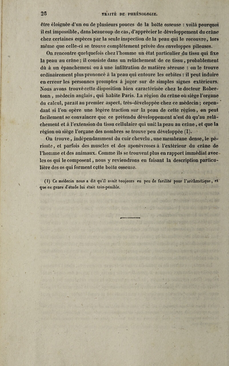 être éloignée d’un ou de plusieurs pouces de la boîte osseuse : voilà pourquoi il est impossible, dans beaucoup de cas, d’apprécier le développement du crâne chez certaines espèces par la seule inspection de la peau qui le recouvre, lors même que celle-ci se trouve complètement privée des enveloppes pileuses. On rencontre quelquefois chez l’homme un état particulier du tissu qui fixe la peau au crâne ; il consiste dans un relâchement de ce tissu, probablement dû à un épanchement ou à une infiltration de matière séreuse : on le trouve ordinairement plus prononcé à la peau qui entoure les orbites : il peut induire en erreur les personnes promptes à juger sur de simples signes extérieurs. Nous avons trouvé cette disposition bien caractérisée chez le docteur Rober- tonn , médecin anglais, qui habite Paris. La région du crâne où siège l’organe du calcul, parait au premier aspect, très-dèveloppée chez ce médecin ; cepen¬ dant si l’on opère une légère traction sur la peau de cette région, on peut facilement se convaincre que ce prétendu développement n’est dû qu’au relâ¬ chement et à l’extension du tissu cellulaire qui unit la peau au crâne, et que la région où siège l’organe des nombres se trouve peu développée (1), On trouve, indépendamment du cuir chevelu, une membrane dense, le pé¬ rioste , et parfois des muscles et des aponévroses à l’extérieur du crâne de l’homme et des animaux. Comme ils se trouvent plus en rapport immédiat avec* les os qui le composent, nous y reviendrons en faisant la description particu¬ lière des os qui forment celte boite osseuse. * (1) Ce médecin nous a dit qu’il avait toujours eu peu de facilité pour l'arithmétique, etc que ce genre d’étude lui était très-pénible.