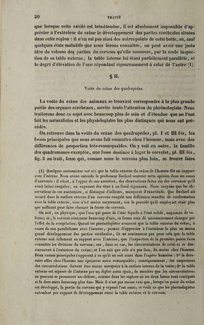 que lorsque celte cavité est très-étendue, il est absolument impossible d’ap¬ précier à l’extérieur du crâne le développement des parties cérébrales situées dans cette région : il n’en est pas ainsi des autres points de cette boîte, où, sauf quelques états maladifs que nous ferons connaître, on peut avoir une juste idée du volume des parties du cerveau qu’elle recouvre, par la seule inspec¬ tion de sa table externe, la table interne lui étant parfaitement parallèle, et le degré d’élévation de l’une répondant rigoureusement à celui de l’autre (1). § II. Yoùte du crâne des quadrupèdes. La voûte du crâne des animaux se trouvant correspondre à la plus grande partie des organes cérébraux, mérite toute l’attention du phrénologiste. Nous traiterons donc ce sujet avec beaucoup plus de soin et d’étendue que ne l’ont fait les naturalistes et les physiologistes les plus distingués qui nous ont pré¬ cédés. On retrouve dans la voûte du crâne des quadrupèdes, pi. I et III bis, les fosses principales que nous avons fait connaître chez l’homme, mais avec des différences de proportion très-remarquables. On y voit en outre, la famille des quadrumanes exceptée, une fosse destinée à loger le cervelet, pi. III bis lig. â au trait, fosse qui, comme nous le verrons plus loin, se trouve faire O) Quelques anatomistes ont nié que la table externe du crâne de l'homme fut en rapport avec l’interne. Nous avons entendu le professeur Béclard soutenir cette opinion dans ses cours d'anatomie : il citait, à l'appui de son assertion, des observations faites sur des cerveaux qu’il avait laissé congeler, en exposant des têtes à un froid rigoureux. Nous croyons que les ob¬ servations de cet anatomiste, si distingué d’ailleurs, manquent d’exactitude. Que Béclard ait trouvé dans la surface externe d’un cerveau congelé une différence sensible de conformation avec la table externe, rien n’est moins surprenant, car le procédé qu’il employait était plus que suffisant pour faire changer la forme du cerveau. On sait, en physique, que l’eau qui passe de l’état liquide à l’état solide , augmente de vo¬ lume; or , le cerveau contenant beaucoup d’eau, sa forme aura dû nécessairement changer par l’effet de la congélation. Quand les phrénologistes avancent que la table externe du crâne, à cause de son parallélisme avec l’interne, permet d’apprécier à l’extérieur le plus ou moins grand développement des parties cérébrales , ils ne soutiennent pas pour cela que la table externe soit tellement en rapport avec l’interne, que l'inspection de la première puisse faire connaître les divisions du cerveau; car , dans ce cas, les circonvolutions de celui-ci se des¬ sineraient à l’extérieur du crâne; et l’on sait que cela n’a pas lieu, du moins chez l’homme. Deux causes principales s’opposent à ce qu’il en soit ainsi dans l’espèce humaine : 1° la dure- mère offre chez l’homme une épaisseur assez remarquable ; conséquemment, les empreintes des circonvolutions doivent être moins marquées à la surface interne de la voûte; 2° la table externe est séparée de l’interne par un diploé assez épais, de manière que les circonvolutions ne peuvent se prononcer au-dehors, comme dans les espèces où les deux lames sont contiguës et la dure-mère beaucoup plus fine. Mais il n’est pas moins vrai que, lorsqu'un point du crâne est développé, la partie du cerveau qui y répond l’est aussi; et voilà ce que les phrénologistes entendent par rapport de développement entre la table externe et le cerveau.