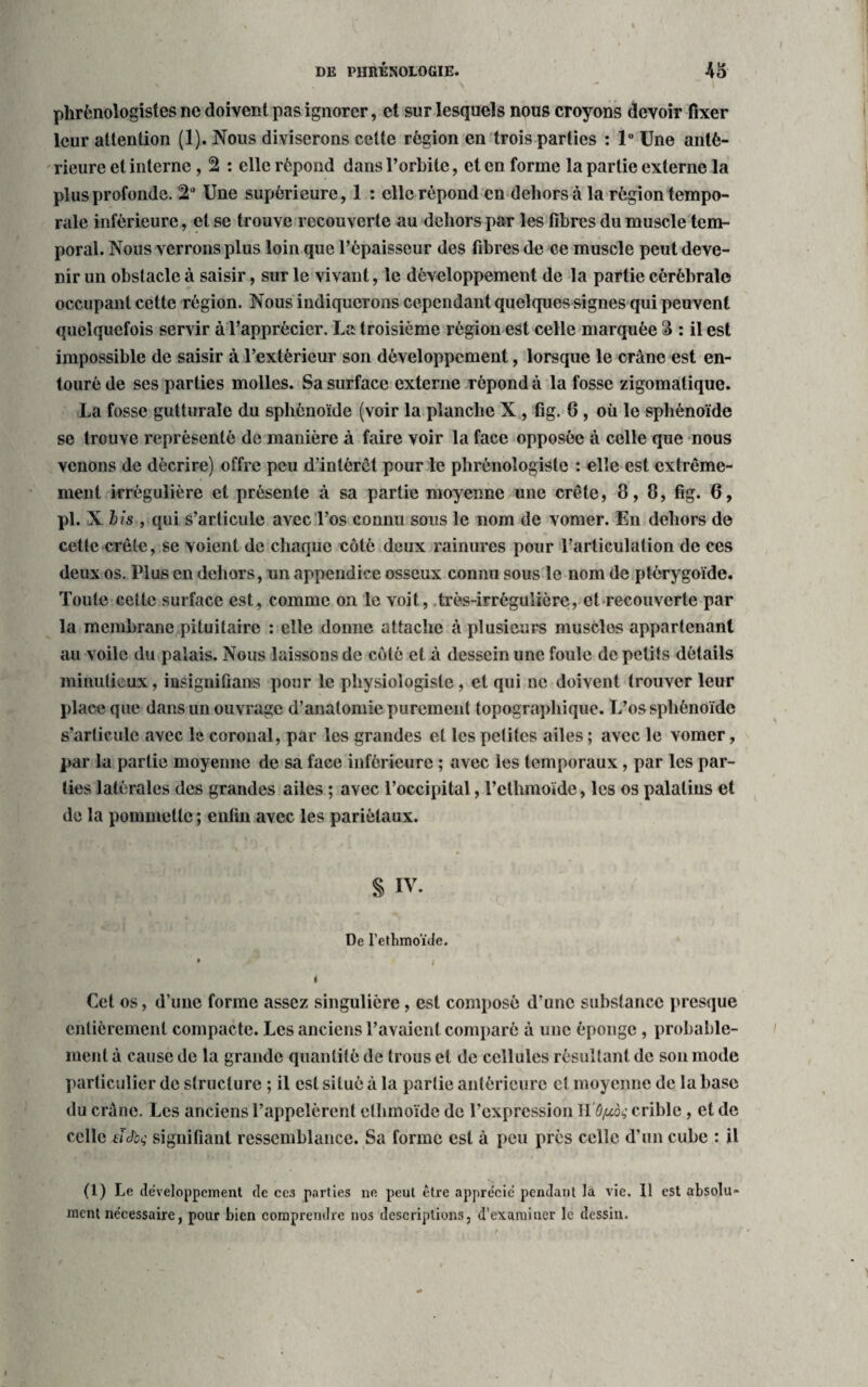 phrênologîstes ne doivent pas ignorer, et sur lesquels nous croyons devoir fixer leur attention (1). Nous diviserons cette région en trois parties : 1° Une anté¬ rieure et interne , 2 : elle répond dans l’orbite, et en forme la partie externe la plus profonde. 2° Une supérieure, 1 : elle répond en dehors à la région tempo¬ rale inférieure, et se trouve recouverte au dehors par les fibres du muscle tem¬ poral. Nous verrons plus loin que l’épaisseur des fibres de ce muscle peut deve¬ nir un obstacle à saisir, sur le vivant, le développement de la partie cérébrale occupant cette région. Nous indiquerons cependant quelques signes qui peuvent quelquefois servir à l’apprécier. La troisième région est celle marquée & : il est impossible de saisir à l’extérieur son développement, lorsque le crâne est en¬ touré de ses parties molles. Sa surface externe répond à la fosse zigomatique. La fosse gutturale du sphénoïde (voir la planche X , fig. 6 , où le sphénoïde se trouve représenté de manière à faire voir la face opposée à celle que nous venons de décrire) offre peu d’intérêt pour le phrénoîogiste : elle est extrême¬ ment irrégulière et présente à sa partie moyenne une crête, 8,8, fig. 6, pi. X i/s , qui s’articule avec l’os connu sous le nom de vomer. En dehors de cette crête, se voient de chaque côté deux rainures pour l’articulation de ces deux os. Plus en dehors, un appendice osseux connu sous le nom de ptérygoïde. Toute cette surface est, comme on le voit, très-irrégulière, et recouverte par la membrane pituitaire : elle donne attache à plusieurs musclos appartenant an voile du palais. Nous laissons de côté et à dessein une foule de petits détails minutieux, insignifians pour le physiologiste, et qui ne doivent trouver leur place que dans un ouvrage d’anatomie purement topographique. L’os sphénoïde s’articule avec le coronal, par les grandes et les petites ailes ; avec le vomer, par la partie moyenne de sa face inférieure ; avec les temporaux, par les par¬ ties latérales des grandes ailes ; avec l’occipital, l’cthmoïde, les os palatins et de la pommette ; enfin avec les pariétaux. S IV. De l’ethmoïde. • ( i Cet os, d’une forme assez singulière, est composé d’une substance presque entièrement compacte. Les anciens l’avaient comparé à une éponge , probable¬ ment à cause de la grande quantité de trous et de cellules résultant de son mode particulier de structure ; il est situé à la partie antérieure et moyenne de la base du crâne. Les anciens l’appelèrent ethmoïde de l’expression H'ô/ucàç crible, et de celle tïJbc; signifiant ressemblance. Sa forme est à peu près celle d’un cube : il (1) Le développement de ces parties ne peut être apprécié pendant la vie. 11 est absolu* ment nécessaire, pour bien comprendre nos descriptions, d’examiner le dessin.