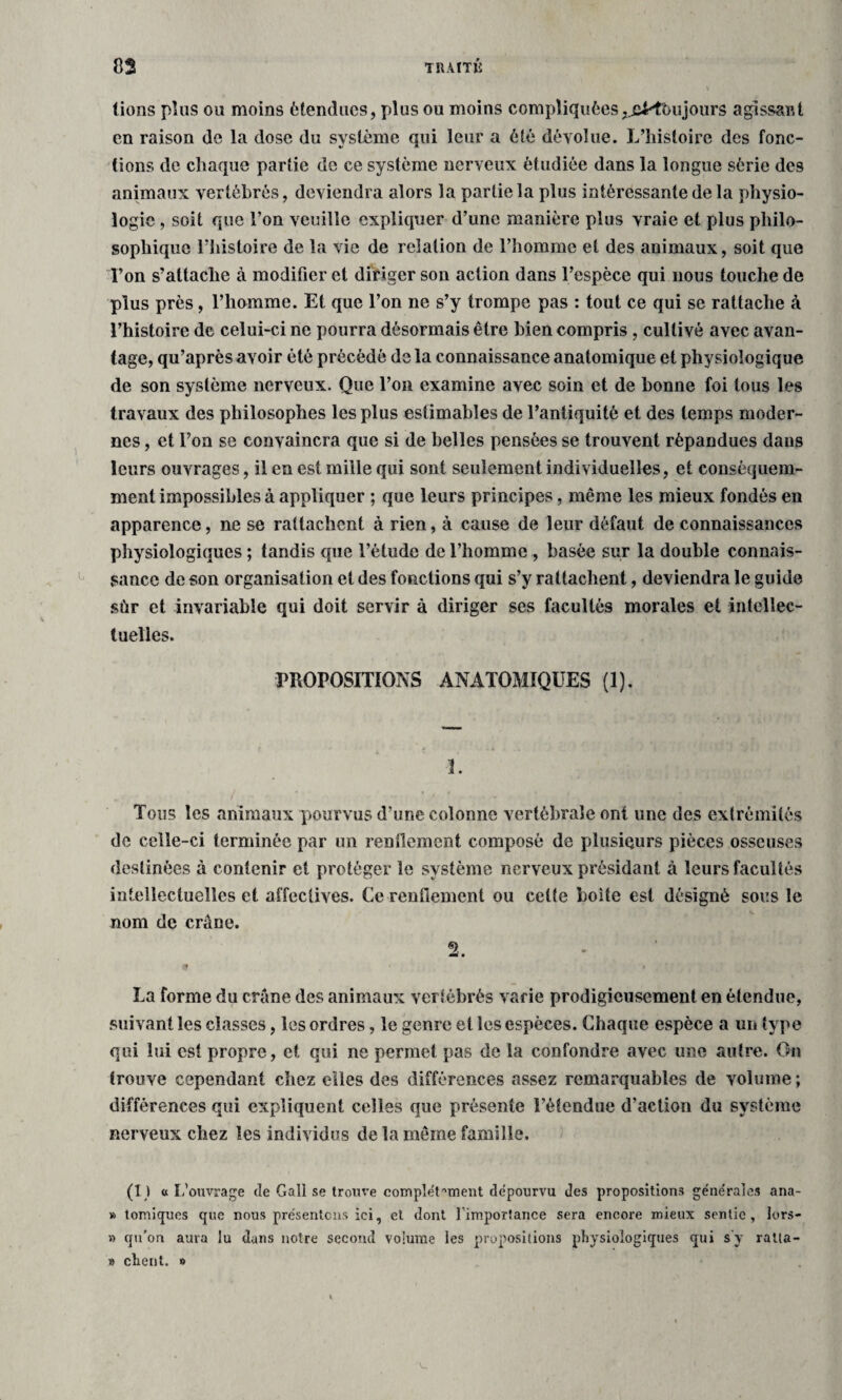 lions plus ou moins étendues, plus ou moins compliquées,jjMbujoiirs agissant en raison de la dose du système qui leur a été dévolue. L’histoire des fonc¬ tions de chaque partie de ce système nerveux étudiée dans la longue série des animaux vertébrés, deviendra alors la partie la plus intéressante de la physio¬ logie , soit que l’on veuille expliquer d’une manière plus vraie et plus philo¬ sophique l’histoire de la vie de relation de l’homme et des animaux, soit que Ton s’attache à modifier et diriger son action dans l’espèce qui nous touche de plus près, l’homme. Et que l’on ne s’y trompe pas : tout ce qui se rattache à l’histoire de celui-ci ne pourra désormais être bien compris , cultivé avec avan¬ tage, qu’après avoir été précédé de la connaissance anatomique et physiologique de son système nerveux. Que l’on examine avec soin et de bonne foi tous les travaux des philosophes les plus estimables de l’antiquité et des temps moder¬ nes , et l’on se convaincra que si de belles pensées se trouvent répandues dans leurs ouvrages, il en est mille qui sont seulement individuelles, et conséquem¬ ment impossibles à appliquer ; que leurs principes, même les mieux fondés en apparence, ne se rattachent à rien, à cause de leur défaut de connaissances physiologiques ; tandis que l’étude de l’homme , basée sur la double connais¬ sance de son organisation et des fonctions qui s’y rattachent, deviendra le guide sùr et invariable qui doit servir à diriger ses facultés morales et intellec¬ tuelles. PROPOSITIONS ANATOMIQUES (1). 3. Tous les animaux pourvus d’une colonne vertébrale ont une des extrémités de celle-ci terminée par un renflement composé de plusieurs pièces osseuses destinées à contenir et protéger le système nerveux présidant à leurs facultés intellectuelles et affectives. Ce rendement ou celte boite est désigné sous le nom de crâne. 2. - La forme du crâne des animaux vertébrés varie prodigieusement en étendue, suivant les classes, les ordres, le genre et les espèces. Chaque espèce a un type qui lui est propre, et qui ne permet pas de la confondre avec une autre. On trouve cependant chez elles des différences assez remarquables de volume ; différences qui expliquent celles que présente l’étendue d'action du système nerveux chez les individus de la même famille. (I ) « L’ouvrage de Gall se trouve complet mient dépourvu des propositions géne'rales ana- » tomiques que nous présentons ici, et dont limportance sera encore mieux sentie, lors- » qu’on aura lu dans notre second volume les propositions physiologiques qui s y raüa- » client. »