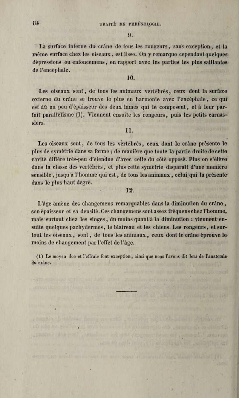 ft4 TRAITÉ »S PHRÉNOLOGIE. 9. La surface interne du crâne de tous les rongeurs, sans exception, et la même surface chez les oiseaux, est lisse. On y remarque cependant quelques dépressions ou enfoncemens, en rapport avec les parties les plus saillantes de l’encéphale. 10. Les oiseaux sont, de tous les animaux vertébrés, ceux dont la surface externe du crâne se trouve le plus en harmonie avec l’encéphale, ce qui est du au peu d’épaisseur des deux lames qui le composent, et à leur par¬ fait parallélisme (1). Viennent ensuite les rongeurs, puis les petits carnas¬ siers. 11. Les oiseaux sont, de tous les vertébrés, ceux dont le crâne présente le plus de symétrie dans sa forme ; de manière que toute la partie droite dé cette cavité diffère très-peu d’étendue d’avec celle du côté opposé. Plus on s’élève dans la classe des vertébrés, et plus cette symétrie disparaît d’une manière sensible, jusqu’à l’homme qui est, de tous les animaux, celui, qui la présente dans le plus haut degré. 12. L’âge amène des changemens remarquables dans la diminution du crâne, son épaisseur et sa densité. Ces cbangemens sont assez fréquens chez l’homme, mais surtout chez les singes, du moins quant à la diminution : viennent en¬ suite quelques pachydermes, le blaireau et les chiens. Les rongeurs, et sur¬ tout les oiseaux, sont, de tous les animaux, ceux dont le crâne éprouve 1© moins de changement par l’effet de l’âge. \ (1) Le moyen duc et l’effraie font exception, ainsi que nous l’avons dit lors de l’anatomie du crâne.