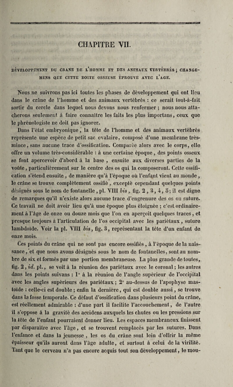 DÉVELOPPEMENT DU CRANE DE l’hOMME ET DES ANIMAUX VERTEBRES J CHANGE- MENS QUE CETTE EOITE OSSEUSE EPROUVE AVEC l’aGE. IS’ous ne suivrons pas ici toutes les phases de développement qui ont lieu dans le crâne de l’homme et des animaux vertébrés : ce serait tout-à-fait sortir du cercle dans lequel nous devons nous renfermer ; nous nous atta¬ cherons seulement à faire connaître les faits les plus importans, ceux que le plirônologiste ne doit pas ignorer. Dans l’état embryonique, la tête de l’homme et des animaux vertébrés représente une espèce de petit sac ovalaire, composé d’une membrane très- mince, sans aucune trace d’ossification. Comparée alors avec le corps, elle offre un volume très-considérable : à une certaine époque, des points osseux se font apercevoir d’abord à la base , ensuite aux diverses parties de la voûte, particulièrement sur le centre des os qui la composeront. Celte ossifi¬ cation s’étend ensuite , de manière qu’à l’époque où l’enfant vient au monde , « le crâne se trouve complètement ossifié , excepté cependant quelques points désignés sous le non» de fontanelle , pi. VIII bis, fig. 2 r 3, -4, 5; il est digne de remarques qu’il n’existe alors aucune trace d’engrenure des os ou suture. Ce travail ne doit avoir lieu qu’à une époque plus éloignée ; c’est ordinaire¬ ment à l’âge de onze ou douze mois que l’on en aperçoit quelques traces, et presque toujours à l’articulation de l’os occipital avec les pariétaux , suture lambdoïde. Voir la pi. VIII bis, fig. S, représentant la tète d’un enfant de onze mois. Ces points du crâne qui ne sont pas encore ossifiés , à l’époque de la nais¬ sance, et que nous avons désignés sous le nom de fontanelles, sont au nom¬ bre de six et formés par une portion membraneuse. La plus grande de toutes, fig. 2, id. pl., se voit à la réunion des pariétaux avec le coronal ; les autres daus les points suivans : 1° à la réunion de l’angle supérieur de l’occipital avec les angles supérieurs des pariétaux ; 2° au-dessus de l’apophyse mas- loïde : celle-ci est double ; enfin la dernière, qui est double aussi, se trouve dans la fosse temporale. Ce défaut d’ossification dans plusieurs point du crâne, est réellement admirable : d’une part il facilite l’accouchement, de l’autre il s’oppose à la gravité des accidens auxquels Les chutes ou les pressions sur la tête de l’enfant pourraient donner lieu. Les espaces membraneux finissent par disparaître avec l’âge, et se trouvent remplacés par les sutures. Dans l’enfance et dans la jeunesse , les os du crâne sont loin d’offrir la même épaisseur qu’ils auront dans l’âge adulte, et surtout à celui de la virilité. Tant que le cerveau n’a pas encore acquis tout son développement, le mou-