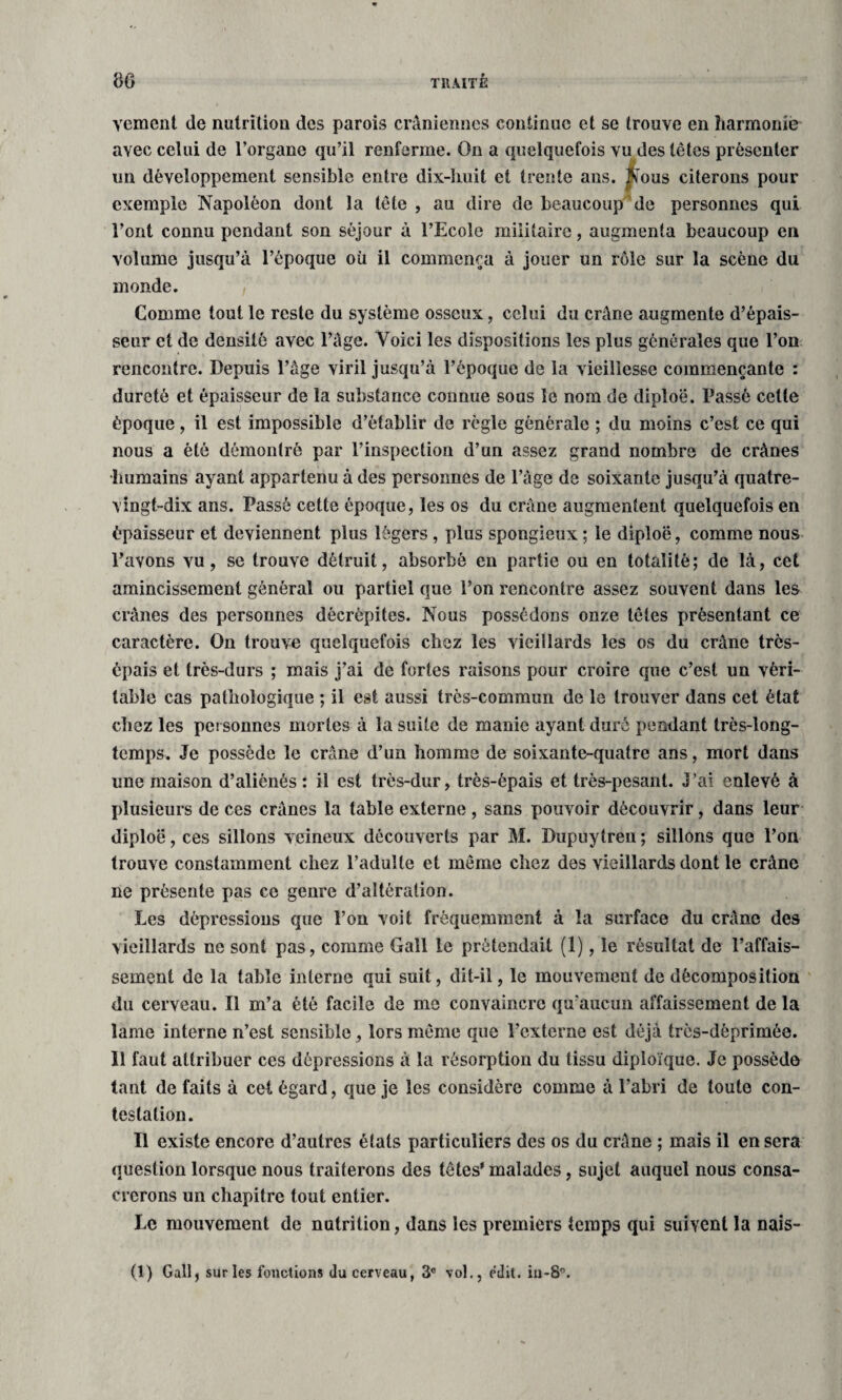 Yemeni de nutrition des parois crâniennes continue et se trouve en harmonie avec celui de l’organe qu’il renferme. On a quelquefois vu des têtes présenter un développement sensible entre dix-huit et trente ans. |ïous citerons pour exemple Napoléon dont la tête , au dire de beaucoup de personnes qui Font connu pendant son séjour à l’Ecole militaire, augmenta beaucoup en volume jusqu’à l’époque où il commença à jouer un rôle sur la scène du monde. Comme tout le reste du système osseux, celui du crâne augmente d’épais¬ seur et de densité avec l’âge. Yoici les dispositions les plus générales que l’on rencontre. Depuis l’âge viril jusqu’à l’époque de la vieillesse commençante : dureté et épaisseur de la substance connue sous le nom de diploë. Passé cette époque, il est impossible d’établir de règle générale ; du moins c’est ce qui nous a été démontré par l’inspection d’un assez grand nombre de crânes •humains ayant appartenu à des personnes de l’âge de soixante jusqu’à quatre- vingt-dix ans. Passé cette époque, les os du crâne augmentent quelquefois en épaisseur et deviennent plus légers , plus spongieux ; le diploë, comme nous l’avons vu, se trouve détruit, absorbé en partie ou en totalité; de là, cet amincissement général ou partiel que l’on rencontre assez souvent dans les crânes des personnes décrépites. Nous possédons onze têtes présentant ce caractère. On trouve quelquefois chez les vieillards les os du crâne très- épais et très-durs ; mais j’ai de fortes raisons pour croire que c’est un véri¬ table cas pathologique ; il est aussi très-commun de le trouver dans cet état chez les personnes mortes à la suite de manie ayant duré pendant très-long¬ temps. Je possède le crâne d’un homme de soixante-quatre ans, mort dans une maison d’aliénés : il est très-dur, très-épais et très-pesant. J’ai enlevé à plusieurs de ces crânes la table externe , sans pouvoir découvrir, dans leur diploë, ces sillons veineux découverts par M. Dupuytren ; sillons que l’on trouve constamment chez l’adulte et même chez des vieillards dont le crâne ne présente pas ce genre d’altération. Les dépressions que l’on voit fréquemment à la surface du crâne des vieillards ne sont pas, comme Gall le prétendait (1), le résultat de l’affais¬ sement de la table interne qui suit, dit-il, le mouvement de décomposition du cerveau. Il m’a été facile de me convaincre qu’aucun affaissement de la lame interne n’est sensible , lors même que l’externe est déjà très-déprimée. Il faut attribuer ces dépressions à la résorption du tissu diploïque. Je possède tant de faits à cet égard, que je les considère comme à l’abri de toute con¬ testation. Il existe encore d’autres états particuliers des os du crâne ; mais il en sera question lorsque nous traiterons des têtes' malades, sujet auquel nous consa¬ crerons un chapitre tout entier. Le mouvement de nutrition, dans les premiers temps qui suivent la nais- (1) Gall, sur les fonctions du cerveau, 3° vol., edit. in-8°.