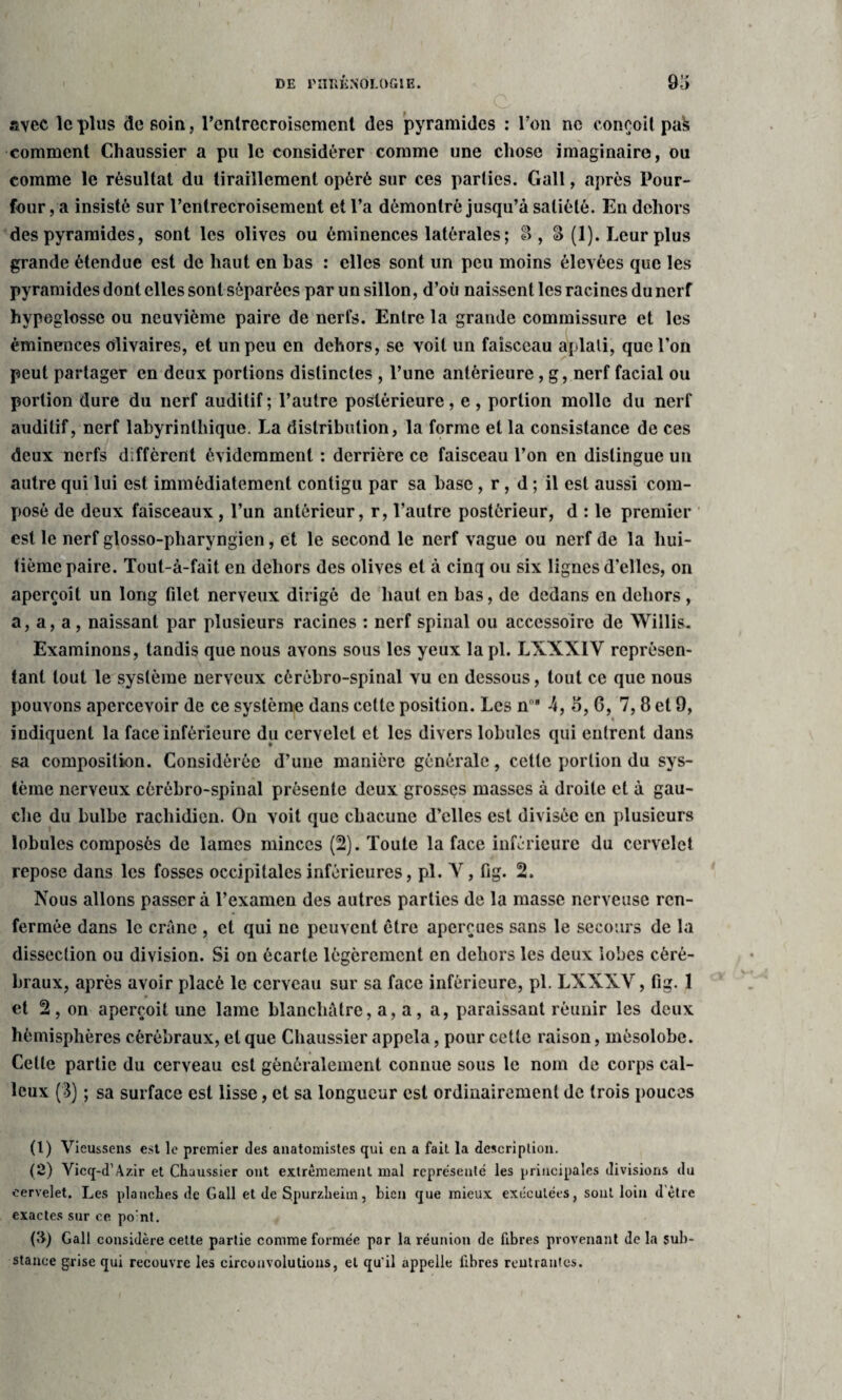 avec le plus de soin, l’enlrecroisemcnt de9 pyramides : l’on ne conçoit pak comment Chaussier a pu le considérer comme une chose imaginaire, ou comme le résultat du tiraillement opéré sur ces parties. Gall, après Pour- four, a insisté sur l’entrecroisement et l’a démontré jusqu’à satiété. En dehors des pyramides, sont les olives ou éminences latérales ; 8, S (1). Leur plus grande étendue est de haut en bas : elles sont un peu moins élevées que les pyramides dont elles sont séparées par un sillon, d’où naissent les racines du nerf hypoglosse ou neuvième paire de nerfs. Entre la grande commissure et les éminences düvaires, et un peu en dehors, se voit un faisceau aplati, que l’on peut partager en deux portions distinctes , l’une antérieure, g, nerf facial ou portion dure du nerf auditif ; l’autre postérieure, e , portion molle du nerf auditif, nerf labyrinthique. La distribution, la forme et la consistance de ces deux nerfs diffèrent évidemment : derrière ce faisceau l’on en distingue un autre qui lui est immédiatement contigu par sa hase, r, d ; il est aussi com¬ posé de deux faisceaux , l’un antérieur, r, l’autre postérieur, d : le premier est le nerf glosso-pliaryngien, et le second le nerf vague ou nerf de la hui¬ tième paire. Tout-à-fait en dehors des olives et à cinq ou six lignes d’elles, on aperçoit un long filet nerveux dirigé de haut en Las, de dedans en dehors , a, a, a , naissant par plusieurs racines : nerf spinal ou accessoire de Willis. Examinons, tandis que nous avons sous les yeux la pi. L XXXIV représen¬ tant tout le système nerveux cérébro-spinal vu en dessous, tout ce que nous pouvons apercevoir de ce système dans cette position. Les nn* 4, 5, 6, 7, 8 et 9, indiquent la face inférieure du cervelet et les divers lobules qui entrent dans sa composition. Considérée d’une manière générale, cette portion du sys¬ tème nerveux cérébro-spinal présente deux grosses masses à droite et à gau¬ che du bulbe rachidien. On voit que chacune d’elles est divisée en plusieurs lobules composés de lames minces (2). Toute la face inférieure du cervelet repose dans les fosses occipitales inférieures, pi. Ar, fig. 2. Nous allons passera l’examen des autres parties de la masse nerveuse ren¬ fermée dans le crâne , et qui ne peuvent être aperçues sans le secours de la dissection ou division. Si on écarte légèrement en dehors les deux lobes céré¬ braux, après avoir placé le cerveau sur sa face inférieure, pl. LXXXV, fig. 1 et 2, on aperçoit une lame blanchâtre, a, a, a, paraissant réunir les deux hémisphères cérébraux, et que Chaussier appela, pour cette raison, mésolobe. Celte partie du cerveau est généralement connue sous le nom de corps cal¬ leux (3) ; sa surface est lisse, et sa longueur est ordinairement de (rois pouces (1) Vieussens est le premier des anatomistes qui en a fait la description. (2) Vicq-d’Azir et Chaussier ont extrêmement mal représenté les principales divisions du cervelet. Les planches de Gall et de Spurzheim, bien que mieux exécutées, sout loin d être exactes sur ce po:nt. (il) Gall considère cette partie comme formée par la réunion de fibres provenant de la sub¬ stance grise qui recouvre les circonvolutions, et qu'il appelle fibres rentrantes.