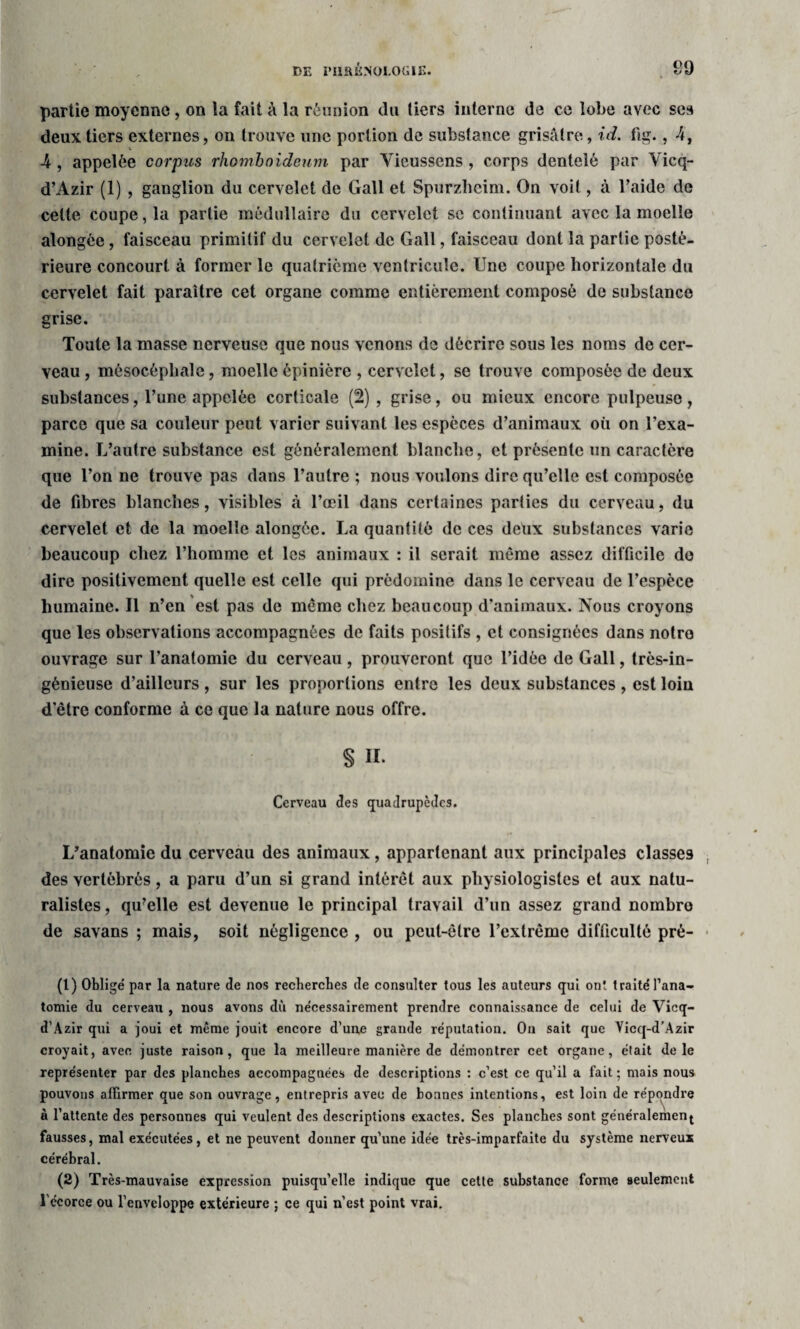 partie moyenne, on la fait à la réunion du tiers interne de ce lobe avec ses deux tiers externes, on trouve une portion de substance grisâtre, id. fig., 4, V 4, appelée corpus rhomboidenm par Yicusscns , corps dentelé par Vicq- d’Azir (1) , ganglion du cervelet de Gall et Spurzheim. On voit, à l’aide de celte coupe, la partie médullaire du cervelet se continuant avec la moelle alongée, faisceau primitif du cervelet de Gall, faisceau dont la partie posté¬ rieure concourt à former le quatrième ventricule. Une coupe horizontale du cervelet fait paraître cet organe comme entièrement composé de substance grise. Toute la masse nerveuse que nous venons de décrire sous les noms de cer¬ veau , môsocépliale, moelle épinière , cervelet, se trouve composée de deux substances, l’une appelée corticale (2), grise, ou mieux encore pulpeuse, parce que sa couleur peut varier suivant les espèces d’animaux où on l’exa¬ mine. L’autre substance est généralement blanche, et présente un caractère que l’on ne trouve pas dans l’autre ; nous voulons dire qu’elle est composée de fibres blanches, visibles à l’œil dans certaines parties du cerveau, du cervelet et de la moelle alongée. La quantité de ces deux substances varie beaucoup chez l’homme et les animaux : il serait même assez difficile do dire positivement quelle est celle qui prédomine dans le cerveau de l’espèce humaine. Il n’en est pas de même chez beaucoup d’animaux. Nous croyons que les observations accompagnées de faits positifs , et consignées dans notre ouvrage sur l’anatomie du cerveau , prouveront que l’idée de Gall, très-in¬ génieuse d’ailleurs, sur les proportions entre les deux substances, est loin d’être conforme à ce que la nature nous offre. § II. Cerveau des quadrupèdes. L’anatomie du cerveau des animaux, appartenant aux principales classes des vertébrés, a paru d’un si grand intérêt aux physiologistes et aux natu¬ ralistes , qu’elle est devenue le principal travail d’un assez grand nombro de savans ; mais, soit négligence , ou peut-être l’extrême difficulté pré- (1) Obligé par la nature de nos reeberebes de consulter tous les auteurs qui ont traité l’ana¬ tomie du cerveau , nous avons dù nécessairement prendre connaissance de celui de Vicq- d’Azir qui a joui et même jouit encore d’une grande réputation. On sait que Vicq-d’Azir croyait, avec juste raison, que la meilleure manière de démontrer cet organe, était dele représenter par des planches accompagnées de descriptions : c’est ce qu’il a fait ; mais nous pouvons affirmer que son ouvrage, entrepris avec de bonnes intentions, est loin de à l’attente des personnes qui veulent des descriptions exactes. Ses planches sont géné fausses, mal exécutées, et ne peuvent donner qu’une idée très-imparfaite du système nerveux cérébral. (2) Très-mauvaise expression puisqu’elle indique que cette substance forme seulement l'écorce ou l’enveloppe extérieure ; ce qui n’est point vrai. répondre ralement