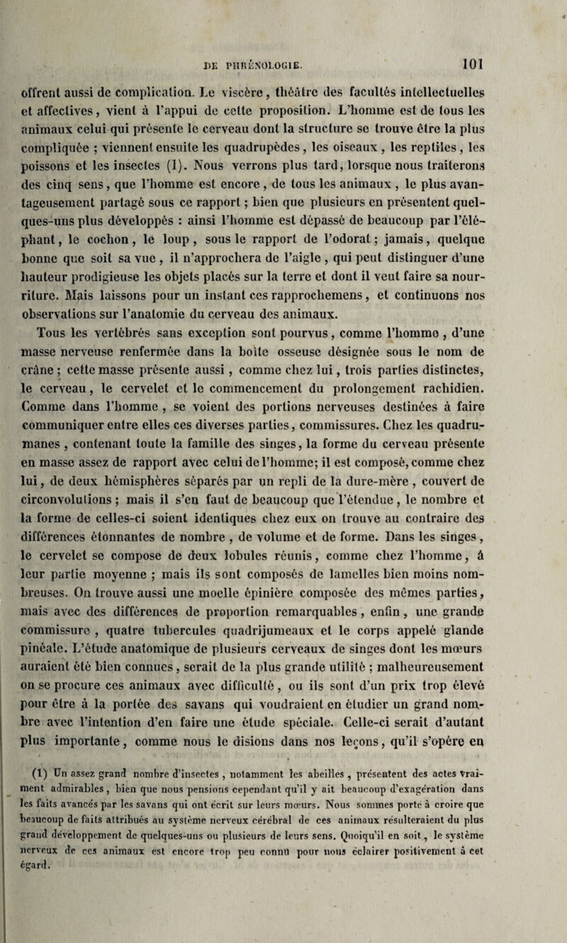 offrent aussi de complication. Le viscère, théâtre des facultés intellectuelles et affectives, vient à l’appui de cette proposition. L’homme est de tous les animaux celui qui présente le cerveau dont la structure se trouve être la plus compliquée ; viennent ensuite les quadrupèdes, les oiseaux , les reptiles, les poissons et les insectes (1). Nous verrons plus tard, lorsque nous traiterons des cinq sens, que l’homme est encore , de tous les animaux , le plus avan¬ tageusement partagé sous ce rapport ; bien que plusieurs en présentent quel¬ ques-uns plus développés : ainsi l’homme est dépassé de beaucoup par l’élé¬ phant , le cochon , le loup , sous le rapport de l’odorat ; jamais, quelque bonne que soit sa Yue , il n’approchera de l’aigle , qui peut distinguer d’une hauteur prodigieuse les objets placés sur la terre et dont il veut faire sa nour¬ riture. Mais laissons pour un instant ces rapprochemens, et continuons nos observations sur l’anatomie du cerveau des animaux. Tous les vertébrés sans exception sont pourvus, comme l’homme , d’une masse nerveuse renfermée dans la boite osseuse désignée sous le nom de crâne ; cette masse présente aussi, comme chez lui, trois parties distinctes, le cerveau, le cervelet et le commencement du prolongement rachidien. Comme dans l’homme , se voient des portions nerveuses destinées à faire communiquer entre elles ces diverses parties, commissures. Chez les quadru¬ manes , contenant toute la famille des singes, la forme du cerveau présente en masse assez de rapport avec celui de l’homme; il est composé, comme chez lui, de deux hémisphères séparés par un repli de la dure-mère , couvert de circonvolutions ; mais il s’en faut de beaucoup que l’étendue, le nombre et la forme de celles-ci soient identiques chez eux on trouve au contraire des différences étonnantes de nombre , de volume et de forme. Dans les singes, le cervelet se compose de deux lobules réunis, comme chez l’homme, à leur partie moyenne ; mais ils sont composés de lamelles bien moins nom¬ breuses. On trouve aussi une moelle épinière composée des mêmes parties, mais avec des différences de proportion remarquables, enfin, une grande commissure , quatre tubercules quadrijumeaux et le corps appelé glande pinéale. L’étude anatomique de plusieurs cerveaux de singes dont les mœurs auraient été bien connues, serait de la plus grande utilité ; malheureusement on se procure ces animaux avec difficulté, ou ils sont d’un prix trop élevé pour être à la portée des savans qui voudraient en étudier un grand nom¬ bre avec l’intention d’en faire une élude spéciale. Celle-ci serait d’autant plus importante, comme nous le disions dans nos leçons, qu’il s’opère en i * • (1) Un assez grand nombre d’insectes , notamment les abeilles , présentent des actes Vrai¬ ment admirables , bien que nous pensions cependant qu’il y ait beaucoup d’exagération dans les faits avancés par les savans qui ont écrit sur leurs mœurs. Nous sommes porte à croire que beaucoup de faits attribués au système nerveux cérébral de ces animaux résulteraient du plus grand développement de quelques-uns ou plusieurs de leurs sens. Quoiqu’il en soit, le système nerveux de ces animaux est encore trop peu connu pour nous éclairer positivement à cet égard.