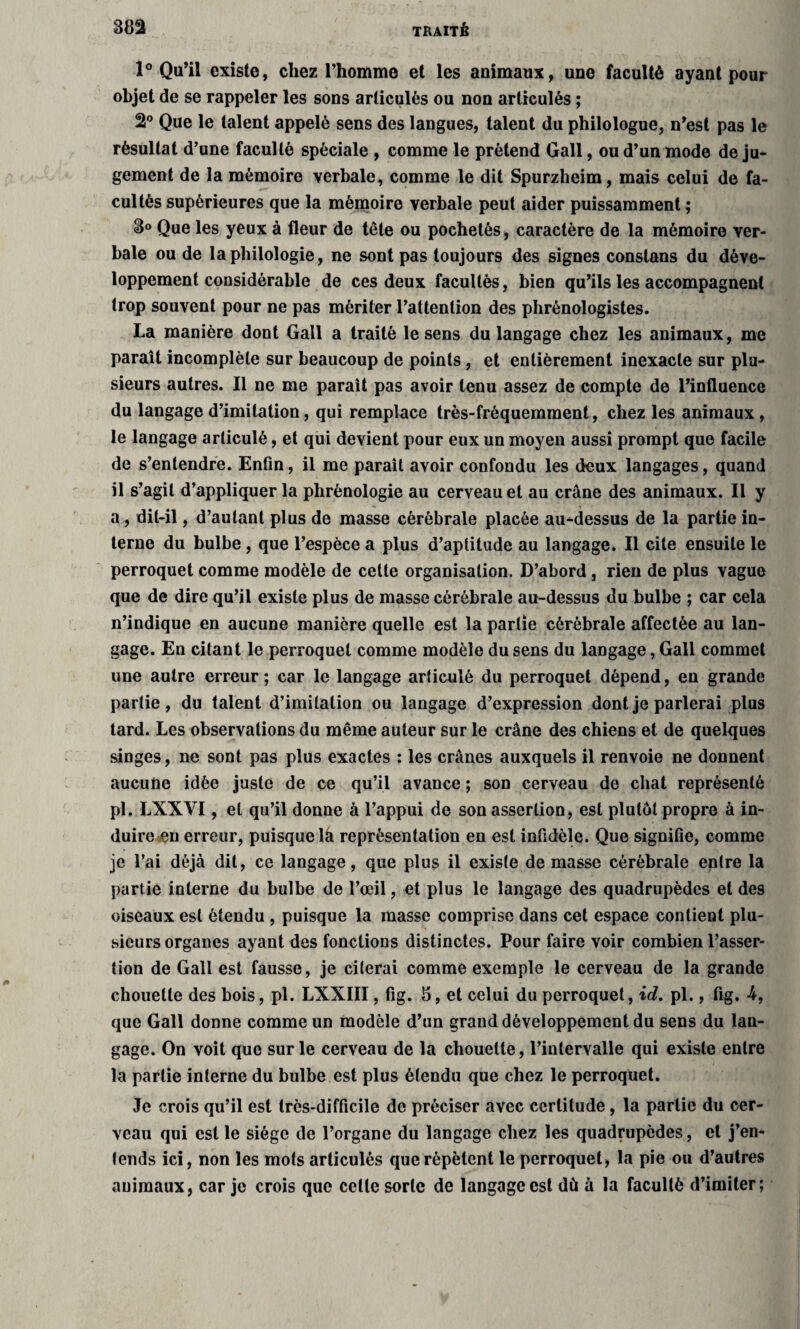 1° Qu’il existe, chez l’homme et les animaux, une faculté ayant pour objet de se rappeler les sons articulés ou non articulés ; 2° Que le talent appelé sens des langues, talent du philologue, n’est pas le résultat d’une faculté spéciale , comme le prétend Gall, ou d’un mode de ju¬ gement de la mémoire verbale, comme le dit Spurzheim, mais celui de fa¬ cultés supérieures que la mémoire verbale peut aider puissamment ; 8° Que les yeux à fleur de tête ou pochetés, caractère de la mémoire ver¬ bale ou de la philologie, ne sont pas toujours des signes constans du déve¬ loppement considérable de ces deux facultés, bien qu’ils les accompagnent trop souvent pour ne pas mériter l’attention des phrénologistes. La manière dont Gall a traité le sens du langage chez les animaux, me parait incomplète sur beaucoup de points, et entièrement inexacte sur plu¬ sieurs autres. Il ne me parait pas avoir tenu assez de compte de l’influence du langage d’imitation, qui remplace très-fréquemment, chez les animaux , le langage articulé, et qui devient pour eux un moyen aussi prompt que facile de s’entendre. Enfin, il me paraît avoir confondu les deux langages, quand il s’agit d’appliquer la phrénologie au cerveau et au crâne des animaux. Il y a, dit-il, d’autant plus de masse cérébrale placée au-dessus de la partie in¬ terne du bulbe, que l’espèce a plus d’aptitude au langage. Il cite ensuite le perroquet comme modèle de celte organisation. D’abord, rien de plus vague que de dire qu’il existe plus de masse cérébrale au-dessus du bulbe ; car cela n’indique en aucune manière quelle est la partie cérébrale affectée au lan¬ gage. En citant le perroquet comme modèle du sens du langage, Gall commet une autre erreur; car le langage articulé du perroquet dépend, en grande partie, du talent d’imitation ou langage d’expression dont je parlerai plus tard. Les observations du même auteur sur le crâne des chiens et de quelques singes, ne sont pas plus exactes : les crânes auxquels il renvoie ne donnent aucune idée juste de ce qu’il avance ; son cerveau de chat représenté pl. LXXVI, et qu’il donne à l’appui de son assertion, est plutôt propre à in¬ duire eu erreur, puisque la représentation en est infidèle. Que signifie, comme je l’ai déjà dit, ce langage, que plus il existe de masse cérébrale entre la partie interne du bulbe de l’œil, et plus le langage des quadrupèdes et des oiseaux est étendu , puisque la masse comprise dans cet espace contient plu¬ sieurs organes ayant des fonctions distinctes. Pour faire voir combien l’asser¬ tion de Gall est fausse, je citerai comme exemple le cerveau de la grande chouette des bois, pl. LXXIII, fig. 5, et celui du perroquet, id. pl., fig. 4, que Gall donne comme un modèle d’un grand développement du sens du lan¬ gage. On voit que sur le cerveau de la chouette, l’intervalle qui existe entre la partie interne du bulbe est plus étendu que chez le perroquet. Je crois qu’il est très-difficile de préciser avec certitude, la partie du cer¬ veau qui est le siège de l’organe du langage chez les quadrupèdes, et j’en- lends ici, non les mots articulés que répètent le perroquet, la pie ou d’autres animaux, car je crois que celle sorte de langage est dù à la faculté d’imiter;
