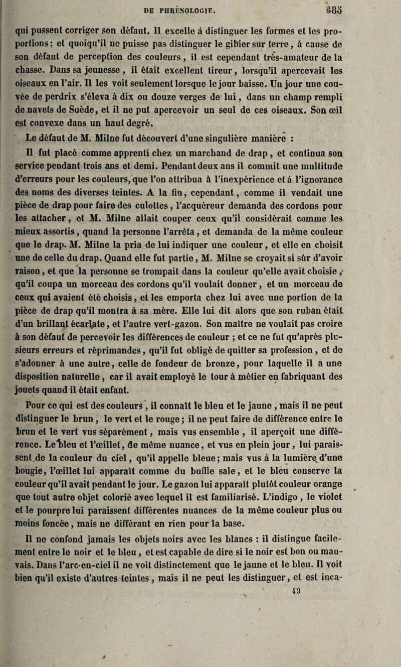 qui pussent corriger son défaut. 11 excelle à distinguer les formes et les pro¬ portions; et quoiqu’il ne puisse pas distinguer le gibier sur terre, à cause de son défaut de perception des couleurs, il est cependant très-amateur de la chasse. Dans sa jeunesse , il était excellent tireur, lorsqu’il apercevait les oiseaux en l’air. Il les voit seulement lorsque le jour baisse. Un jour une cou¬ vée de perdrix s’éleva à dix ou douze verges de lui, dans un champ rempli de navels de Suède, et il ne put apercevoir un seul de ces oiseaux. Son œil est convexe dans un haut degré. Le défaut de M. Milne fut découvert d’une singulière manière : Il fut placé comme apprenti chez un marchand de drap , et continua son service pendant trois ans et demi. Pendant deux ans il commit une multitude d’erreurs pour les couleurs, que l’on attribua à l’inexpérience et à l’ignorance des noms des diverses teintes. A la fin, cependant, comme il vendait une pièce de drap pour faire des culottes, l’acquéreur demanda des cordons pour les attacher, et M. Milne allait couper ceux qu’il considérait comme les mieux assortis, quand la personne l’arrêta, et demanda de la même couleur que le drap. M. Milne la pria de lui indiquer une couleur, et elle en choisit une de celle du drap. Quand elle fut partie, M. Milne se croyait si sûr d’avoir raison, et que la personne se trompait dans la couleur qu’elle avait choisie ,* qu’il coupa un morceau des cordons qu’il voulait donner, et un morceau de ceux qui avaient été choisis, et les emporta chez lui avec une portion de la pièce de drap qu’il montra à sa mère. Elle lui dit alors que son ruban était d’un brillant écar^te, et l’autre vert-gazon. Son maître ne voulait pas croire à son défaut de percevoir les différences de couleur ; et ce ne fut qu’après plu¬ sieurs erreurs et réprimandes, qu’il fut obligé de quitter sa profession , et de s’adonner à une autre, celle de fondeur de bronze, pour laquelle il a une disposition naturelle, car il avait employé le tour à métier en fabriquant des jouets quand il était enfant. Pour ce qui est des couleurs , il connaît le bleu et le jaune , mais il ne peut distinguer le brun , le vert et le rouge ; il ne peut faire de différence entre le brun et le vert vus séparément, mais vus ensemble , il aperçoit une diffé¬ rence. Leldeu et l’œillet, de même nuance, et vus en plein jour, lui parais¬ sent de la couleur du ciel, qu’il appelle bleue; mais vus à la lumière.d’une bougie, l’œillet lui apparaît comme du buffle sale, et le bleu conserve la couleur qu’il avait pendant le jour. Le gazon lui apparaît plutôt couleur orange que tout autre objet colorié avec lequel il est familiarisé. L’indigo , le violet et le pourpre lui paraissent différentes nuances de la même couleur plus ou moins foncée, mais ne différant en rien pour la base. Il ne confond jamais les objets noirs avec les blancs : il distingue facile¬ ment entre le noir et le bleu, et est capable de dire si le noir est bon ou mau¬ vais. Dans l’arc-en-ciel il ne voit distinctement que le jaune et le bleu. Il voit bien qu’il existe d’autres teintes, mais il ne peut les distinguer, et est inca- 49