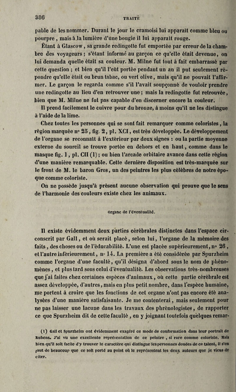 pable de les nommer. Durant le jour le cramoisi lui apparaît comme bleu ou pourpre , mais à la lumière d’une bougie il lui apparaît rouge. Étant à Glascow, sa grande redingotte fut emportée par erreur de la cham¬ bre des voyageurs ; s’étant informé au garçon ce qu’elle était devenue, on lui demanda quelle était sa couleur. M. Milne fut tout à fait embarrassé par cette question ; et bien qu’il l’eût portée pendant un an il put seulement ré¬ pondre qu’elle était ou brun tabac, ou vert olive, mais qu’il ne pouvait l’affir¬ mer. Le garçon le regarda comme s’il l’avait soupçonné de vouloir prendre une redingotte au lieu d’en retrouver une ; mais la redingotte fut retrouvée, bien que M. Milne ne fut pas capable d’en discerner encore la couleur. Il prend facilement le cuivre pour du bronze, à moins qu’il ne les distingue à l’aide de la lime. Chez toutes les personnes qui se sont fait remarquer comme coloristes , la région marquée n° 25, fig. 2, pl. XCI, est très développée. Le développement de l’organe se reconnaît à l’extérieur par deux signes : ou la partie moyenne externe du sourcil se trouve portée en dehors et en haut, comme dans le masque fig. 1, pl. Cil (1) ; ou bien l’arcade orbitaire avance dans cette région d’une manière remarquable. Cette dernière disposition est très-marquée sur le front de M. le baron Gros, un des peintres les plus célèbres de notre épo¬ que comme coloriste. On ne possède jusqu’à présent aucune observation qui prouve que le sens de l’harmonie des couleurs existe chez les animaux. Organe de l'éventualité. Il existe évidemment deux parties cérébrales distinctes dans l’espace cir¬ conscrit par Gall, et où serait placé, selon lui, l’organe de la mémoire des faits, des choses ou de l’éducabililé. L’une est placée supérieurement, n° 26 , et l’autre inférieurement, n > 14. La première a été considérée par Spurzheim comme l’organe d’une faculté, qu’il désigna d’abord sous le nom de phéno¬ mènes , et plus tard sous celui d’éventualité. Les observations très-nombreuses que j’ai faites chez certaines espèces d’animaux, où cette partie cérébrale est assez développée, d'autres, mais en plus petit nombre, dans l’espèce humaine, me portent à croire que les fonctions de cet organe n’ont pas encore été ana¬ lysées d’une manière satisfaisante. Je me contenterai, mais seulement pour ne pas laisser une lacune dans les travaux des phrènologistes, de rapporter ce que Spurzheim dit de cette faculté , en y joignant toutefois quelques remar- 0 (l) Gall et Spurzheim ont évidemment exagéré ce mode de conformation dans leur portrait de Rubens. J’ai vu une excellente représentation de ce peintre , si rare comme coloriste. Mais bien qu’il soit facile d’y trouver le caractère qui distingue les personnes douées de ce talent, il s’en faut de beaucoup que ce soit porté au point où le représentent les deux auteurs que je viens de citer.