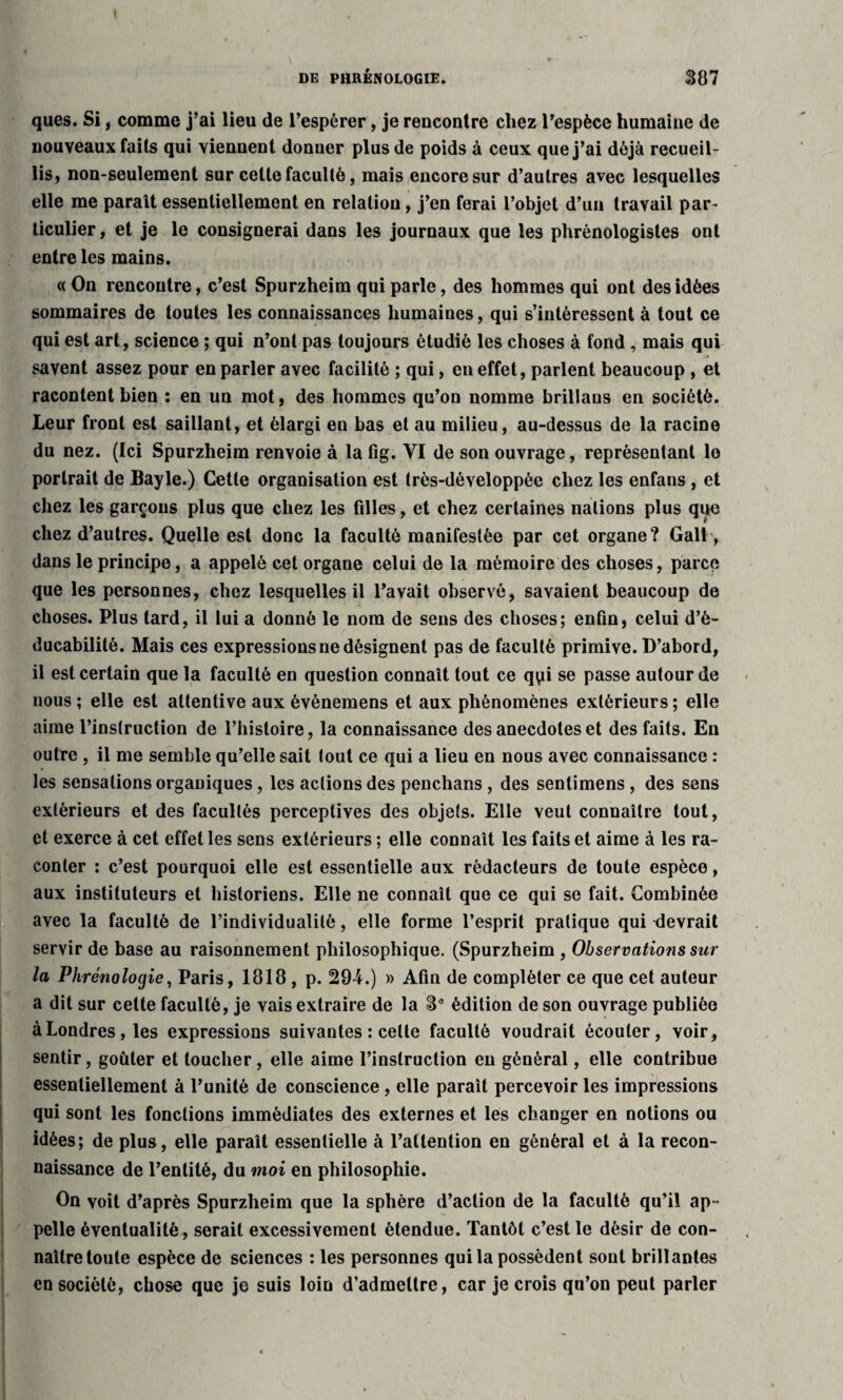 ques. Si, comme j’ai lieu de l’espérer, je rencontre chez l’espèce humaine de nouveaux faits qui viennent donner plus de poids à ceux que j’ai déjà recueil¬ lis, non-seulement sur celte faculté, mais encore sur d’autres avec lesquelles elle me parait essentiellement en relation, j’en ferai l’objet d’un travail par¬ ticulier , et je le consignerai dans les journaux que les phrénologistes ont entre les mains. « On rencontre, c’est Spurzheim qui parle, des hommes qui ont des idées sommaires de toutes les connaissances humaines, qui s’intéressent à tout ce qui est art, science ; qui n’ont pas toujours étudié les choses à fond , mais qui savent assez pour en parler avec facilité ; qui, en effet, parlent beaucoup , et racontent bien : en un mot, des hommes qu’on nomme brillans en société. Leur front est saillant, et élargi en bas et au milieu, au-dessus de la racine du nez. (Ici Spurzheim renvoie à la fig. VI de son ouvrage, représentant le portrait de Bayle.) Cette organisation est très-développée chez les enfans , et chez les garçons plus que chez les filles, et chez certaines nations plus que chez d’autres. Quelle est donc la faculté manifestée par cet organe? Gall, dans le principe, a appelé cet organe celui de la mémoire des choses, parce que les personnes, chez lesquelles il l’avait observé, savaient beaucoup de choses. Plus tard, il lui a donné le nom de sens des choses; enfin, celui d’è- ducabilité. Mais ces expressions ne désignent pas de faculté primive. D’abord, il est certain que la faculté en question connaît tout ce qyi se passe autour de nous ; elle est attentive aux événemens et aux phénomènes extérieurs ; elle aime l’instruction de l’histoire, la connaissance des anecdotes et des faits. En outre , il me semble qu’elle sait tout ce qui a lieu en nous avec connaissance : les sensations organiques, les actions des penchans , des sentimens , des sens extérieurs et des facultés perceptives des objets. Elle veut connaître tout, et exerce à cet effet les sens extérieurs ; elle connaît les faits et aime à les ra¬ conter : c’est pourquoi elle est essentielle aux rédacteurs de toute espèce, aux instituteurs et historiens. Elle ne connaît que ce qui se fait. Combinée avec la faculté de l’individualité, elle forme l’esprit pratique qui devrait servir de base au raisonnement philosophique. (Spurzheim , Observations sur la Phrénologie, Paris, 1818 , p. 29-4.) » Afin de compléter ce que cet auteur a dit sur cette faculté, je vais extraire de la 3e édition de son ouvrage publiée à Londres, les expressions suivantes : celle faculté voudrait écouler, voir, sentir, goûter et loucher, elle aime l’instruction eu général, elle contribue essentiellement à l’unité de conscience, elle paraît percevoir les impressions qui sont les fonctions immédiates des externes et les changer en notions ou idées; de plus, elle paraît essentielle à l’attention en général et à la recon¬ naissance de l’entité, du moi en philosophie. On voit d’après Spurzheim que la sphère d’action de la faculté qu’il ap¬ pelle éventualité, serait excessivement étendue. Tantôt c’est le désir de con¬ naître toute espèce de sciences : les personnes qui la possèdent sont brillantes en société, chose que je suis loin d’admettre, car je crois qu’on peut parler