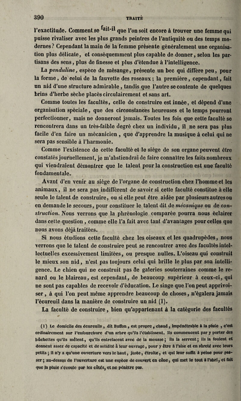l’exactitude. Comment se que Ton soit encore à trouver une femme qui puisse rivaliser avec les plus grands peintres de l’antiquité ou des temps mo¬ dernes? Cependant la main de la femme présente généralement une organisa¬ tion plus délicate, et conséquemment plus capable de donner, selon les par¬ tisans des sens, plus de finesse et plus d’étendue à l’intelligence. Lapenduline, espèce de mésange, présente un bec qui diffère peu, pour la forme, de celui de la fauvette des roseaux ; la première, cependant, fait un nid d’une structure admirable, tandis que l’autre se contente de quelques brins d’herbe sèche placés circulairement et sans art. Comme toutes les facultés, celle de construire est innée, et dépend d’une organisation spéciale, que des circonstances heureuses et le temps pourront perfectionner, mais ne donneront jamais. Toutes les fois que cette faculté se rencontrera dans un très-faible degré chez un individu, il ne sera pas plus facile d’en faire un mécanicien , que d’apprendre la musique à celui qui ne sera pas sensible à l’harmonie. Comme l’existence de cette faculté et le siège de son organe peuvent être constatés journellement, je m’abstiendrai de faire connaître les faits nombreux qui viendraient démontrer que le talent pour la construction est une faculté fondamentale. Avant d’en venir au siège de l’organe de construction chez l’homme et les animaux, il ne sera pas indifférent de savoir si cette faculté constitue à elle seule le talent de construire, ou si elle peut être aidée par plusieurs autres ou en demande le secours, pour constituer le talent dit de mécanique ou de con¬ struction. Nous verrons que la phrénologie comparée pourra nous éclairer dans cette question , comme elle l’a fait avec tant d’avantages pour celles que nous avons déjà traitées. Si nous étudions cette faculté chez les oiseaux et les quadrupèdes, nous verrons que le talent de construire peut se rencontrer avec des facultés intel¬ lectuelles excessivement limitées, ou presque nulles. L’oiseau qui construit le mieux son nid, n’est pas toujours celui qui brille le plus par son intelli¬ gence. Le chien qui ne construit pas de galeries souterraines comme le re¬ nard ou le blaireau, est cependant, de beaucoup supérieur à ceux-ci, qui ne sont pas capables de recevoir d’éducation. Le singe que l’on peut apprivoi¬ ser , à qui l’on peut même apprendre beaucoup de choses, n’égalera jamais l’écureuil dans la manière de construire un nid (1). La faculté de construire, bien qu’appartenant à la catégorie des facultés (1) Le domicile des écureuils , dit Buffon , est propre, chaud, impénétrable à la pluie , c’est ordinairement sur l’enfourchure d’un arbre qu’ils l’établissent. Ils commencent par y porter des bûchettes qu’ils mêlent, qu’ils entrelacent avec de la mousse j ils la serrent5 ils la foulent et donnent assez de capacité et de solidité à leur ouvrage, pour y être à l’aise et en sûreté avec leurs petits ; il n’y a qu’une ouverture vers le haut, juste, étroite, et qui leur suffit à peine pour pas¬ ser ; au-dessus de l’ouverture est une espèce de couvert en cône, qui met le tout à l'abri, et fait que la pluie s'écoule par les côtés, et ne pénètre pas.