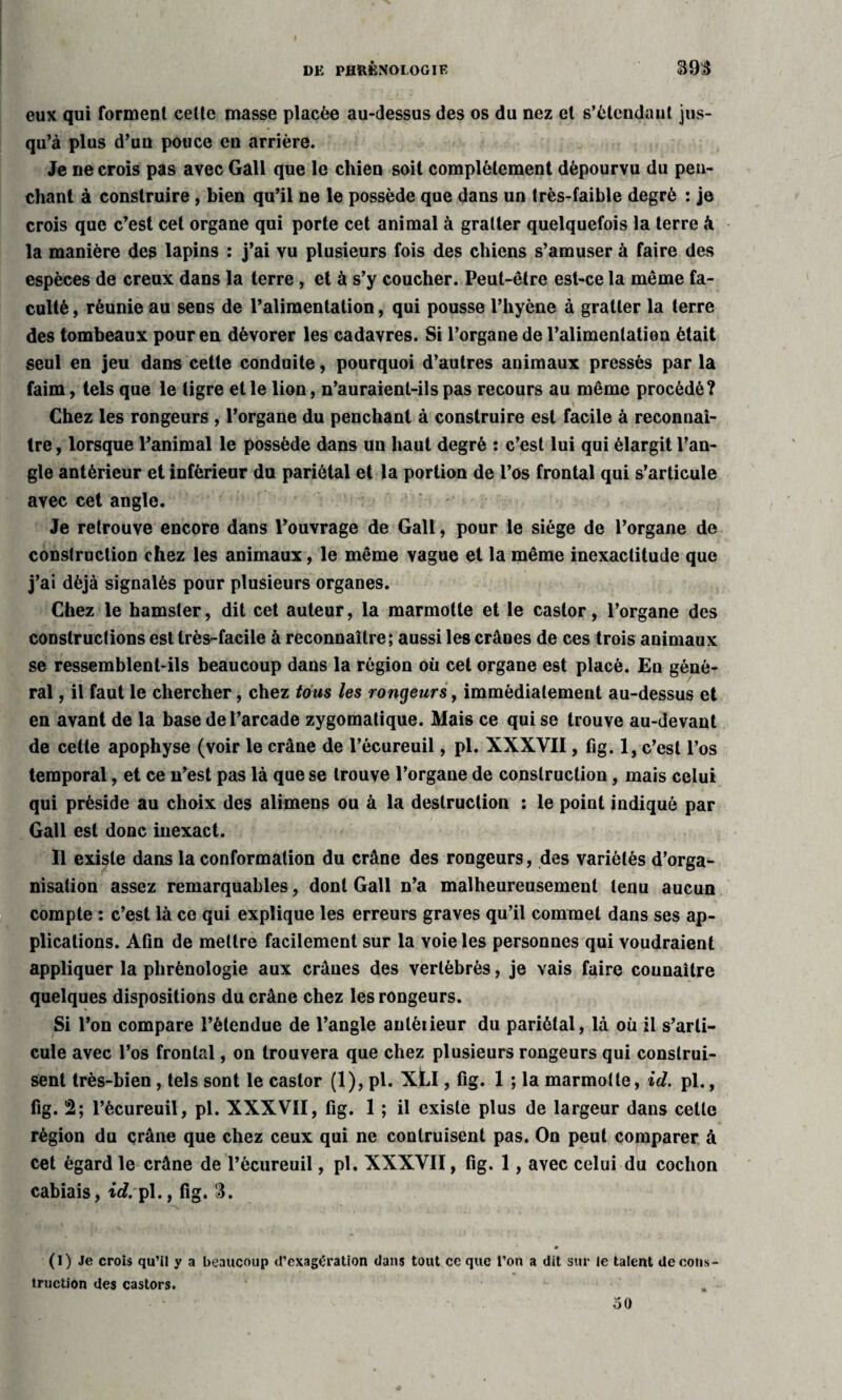 eux qui forment celte masse placée au-dessus des os du nez et s’étendant jus¬ qu’à plus d’uu pouce en arrière. Je ne crois pas avec Gall que le chien soit complètement dépourvu du pen¬ chant à construire, bien qu’il ne le possède que dans un très-faible degré : je crois que c’est cet organe qui porte cet animal à gratter quelquefois la terre à la manière des lapins : j’ai vu plusieurs fois des chiens s’amuser à faire des espèces de creux dans la terre , et à s’y coucher. Peut-être est-ce la même fa¬ culté , réunie au sens de l’alimentation, qui pousse l’hyène à gratter la terre des tombeaux pour en dévorer les cadavres. Si l’organe de l’alimentation était seul en jeu dans cette conduite, pourquoi d’autres animaux pressés par la faim, tels que le tigre et le lion, n’auraient-ils pas recours au même procédé? Chez les rongeurs , l’organe du penchant à construire est facile à reconnaî¬ tre , lorsque l’animal le possède dans un haut degré : c’est lui qui élargit l’an¬ gle antérieur et inférieur du pariétal et la portion de l’os frontal qui s’articule avec cet angle. Je retrouve encore dans l’ouvrage de Gall, pour le siège de l’organe de construction chez les animaux, le même vague et la même inexactitude que j’ai déjà signalés pour plusieurs organes. Chez le hamster, dit cet auteur, la marmotte et le castor, l’organe des constructions est très-facile à reconnaître ; aussi les crânes de ces trois animaux se ressemblent-ils beaucoup dans la région où cet organe est placé. En géné¬ ral , il faut le chercher, chez tous les rongeurs, immédiatement au-dessus et en avant de la base de l’arcade zygomatique. Mais ce qui se trouve au-devant de cette apophyse (voir le crâne de l’écureuil, pi. XXXVII, fig. 1, c’est l’os temporal, et ce n’est pas là que se trouve l’organe de construction , mais celui qui préside au choix des alimens ou à la destruction : le point indiqué par Gall est donc inexact. Il existe dans la conformation du crâne des rongeurs, des variétés d’orga¬ nisation assez remarquables, dont Gall n’a malheureusement tenu aucun compte : c’est là ce qui explique les erreurs graves qu’il commet dans ses ap¬ plications. Afin de mettre facilement sur la voie les personnes qui voudraient appliquer la phrénologie aux crânes des vertébrés, je vais faire connaître quelques dispositions du crâne chez les rongeurs. Si l’on compare l’étendue de l’angle anléiieur du pariétal, là où il s’arti¬ cule avec l’os frontal, on trouvera que chez plusieurs rongeurs qui construi¬ sent très-bien , tels sont le castor (1), pl. XLI, fig. 1 ; la marmotte, id. pl., fig. 2; l’écureuil, pl. XXXVII, fig. 1 ; il existe plus de largeur dans celle région du crâne que chez ceux qui ne contruisent pas. On peut comparer à cet égard le crâne de l’écureuil, pl. XXXVII, fig. 1, avec celui du cochon cabiais, id. pl., fig. 3. 0 (1) Je crois qu’il y a beaucoup d’exagération dans tout ce que l’on a dit sur le talent decons¬ truction des castors. oO